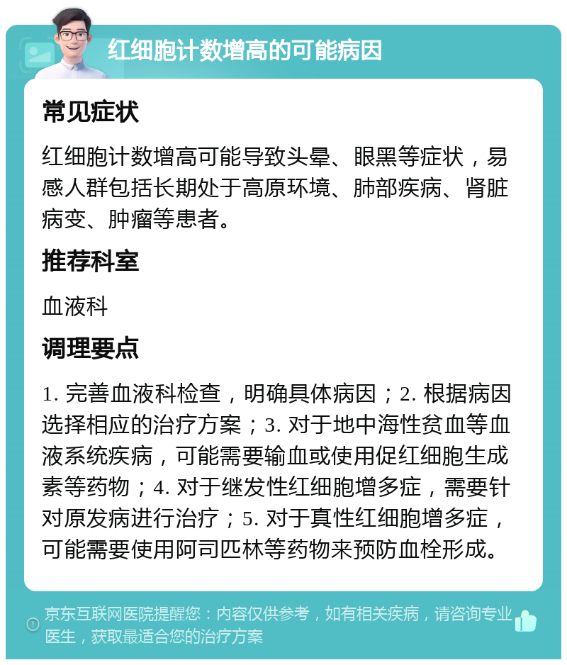 红细胞计数增高的可能病因 常见症状 红细胞计数增高可能导致头晕、眼黑等症状，易感人群包括长期处于高原环境、肺部疾病、肾脏病变、肿瘤等患者。 推荐科室 血液科 调理要点 1. 完善血液科检查，明确具体病因；2. 根据病因选择相应的治疗方案；3. 对于地中海性贫血等血液系统疾病，可能需要输血或使用促红细胞生成素等药物；4. 对于继发性红细胞增多症，需要针对原发病进行治疗；5. 对于真性红细胞增多症，可能需要使用阿司匹林等药物来预防血栓形成。