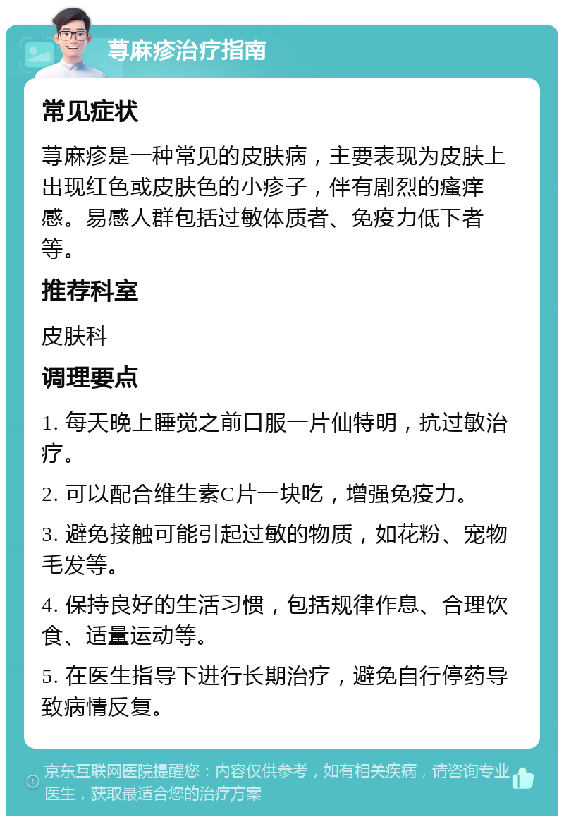 荨麻疹治疗指南 常见症状 荨麻疹是一种常见的皮肤病，主要表现为皮肤上出现红色或皮肤色的小疹子，伴有剧烈的瘙痒感。易感人群包括过敏体质者、免疫力低下者等。 推荐科室 皮肤科 调理要点 1. 每天晚上睡觉之前口服一片仙特明，抗过敏治疗。 2. 可以配合维生素C片一块吃，增强免疫力。 3. 避免接触可能引起过敏的物质，如花粉、宠物毛发等。 4. 保持良好的生活习惯，包括规律作息、合理饮食、适量运动等。 5. 在医生指导下进行长期治疗，避免自行停药导致病情反复。