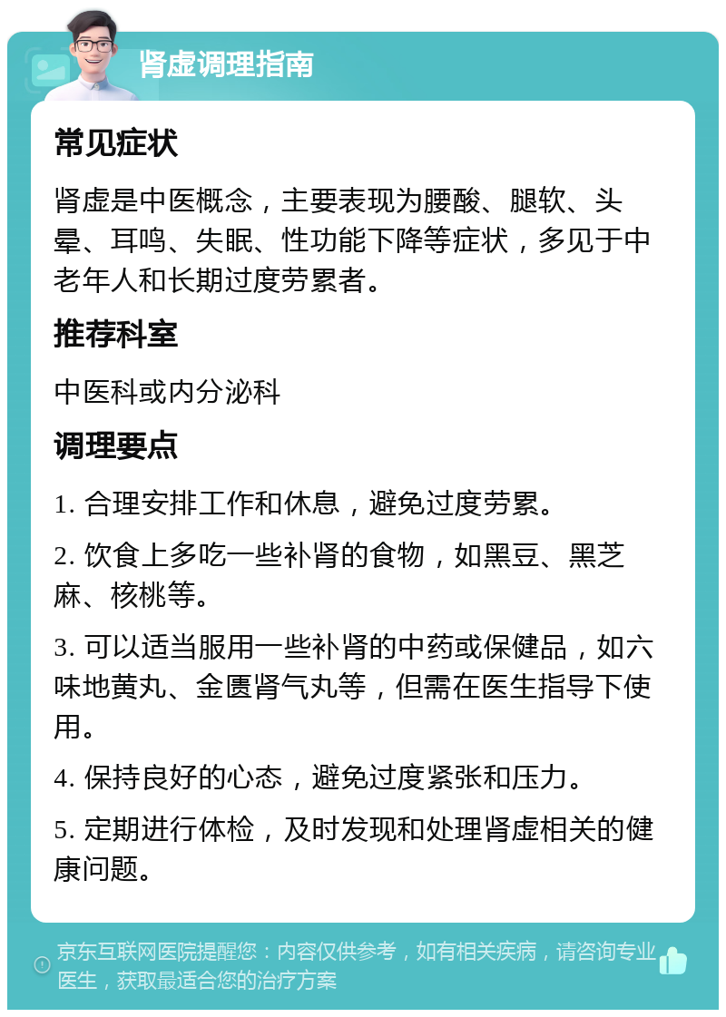 肾虚调理指南 常见症状 肾虚是中医概念，主要表现为腰酸、腿软、头晕、耳鸣、失眠、性功能下降等症状，多见于中老年人和长期过度劳累者。 推荐科室 中医科或内分泌科 调理要点 1. 合理安排工作和休息，避免过度劳累。 2. 饮食上多吃一些补肾的食物，如黑豆、黑芝麻、核桃等。 3. 可以适当服用一些补肾的中药或保健品，如六味地黄丸、金匮肾气丸等，但需在医生指导下使用。 4. 保持良好的心态，避免过度紧张和压力。 5. 定期进行体检，及时发现和处理肾虚相关的健康问题。