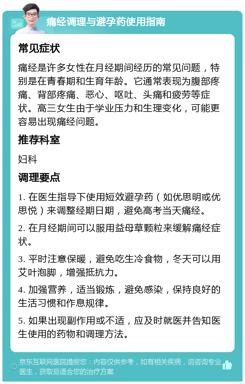 痛经调理与避孕药使用指南 常见症状 痛经是许多女性在月经期间经历的常见问题，特别是在青春期和生育年龄。它通常表现为腹部疼痛、背部疼痛、恶心、呕吐、头痛和疲劳等症状。高三女生由于学业压力和生理变化，可能更容易出现痛经问题。 推荐科室 妇科 调理要点 1. 在医生指导下使用短效避孕药（如优思明或优思悦）来调整经期日期，避免高考当天痛经。 2. 在月经期间可以服用益母草颗粒来缓解痛经症状。 3. 平时注意保暖，避免吃生冷食物，冬天可以用艾叶泡脚，增强抵抗力。 4. 加强营养，适当锻炼，避免感染，保持良好的生活习惯和作息规律。 5. 如果出现副作用或不适，应及时就医并告知医生使用的药物和调理方法。