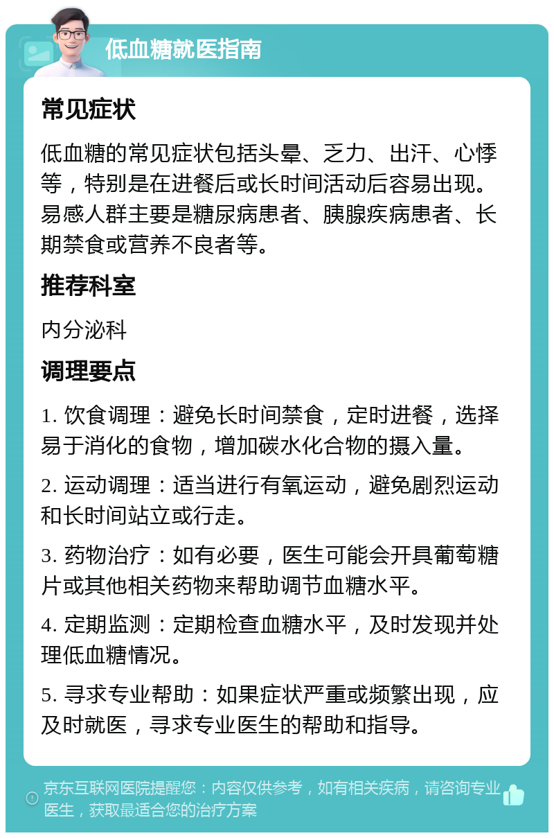 低血糖就医指南 常见症状 低血糖的常见症状包括头晕、乏力、出汗、心悸等，特别是在进餐后或长时间活动后容易出现。易感人群主要是糖尿病患者、胰腺疾病患者、长期禁食或营养不良者等。 推荐科室 内分泌科 调理要点 1. 饮食调理：避免长时间禁食，定时进餐，选择易于消化的食物，增加碳水化合物的摄入量。 2. 运动调理：适当进行有氧运动，避免剧烈运动和长时间站立或行走。 3. 药物治疗：如有必要，医生可能会开具葡萄糖片或其他相关药物来帮助调节血糖水平。 4. 定期监测：定期检查血糖水平，及时发现并处理低血糖情况。 5. 寻求专业帮助：如果症状严重或频繁出现，应及时就医，寻求专业医生的帮助和指导。