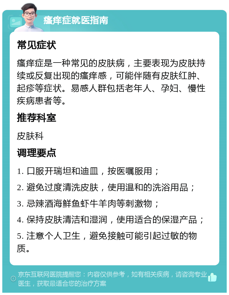 瘙痒症就医指南 常见症状 瘙痒症是一种常见的皮肤病，主要表现为皮肤持续或反复出现的瘙痒感，可能伴随有皮肤红肿、起疹等症状。易感人群包括老年人、孕妇、慢性疾病患者等。 推荐科室 皮肤科 调理要点 1. 口服开瑞坦和迪皿，按医嘱服用； 2. 避免过度清洗皮肤，使用温和的洗浴用品； 3. 忌辣酒海鲜鱼虾牛羊肉等刺激物； 4. 保持皮肤清洁和湿润，使用适合的保湿产品； 5. 注意个人卫生，避免接触可能引起过敏的物质。