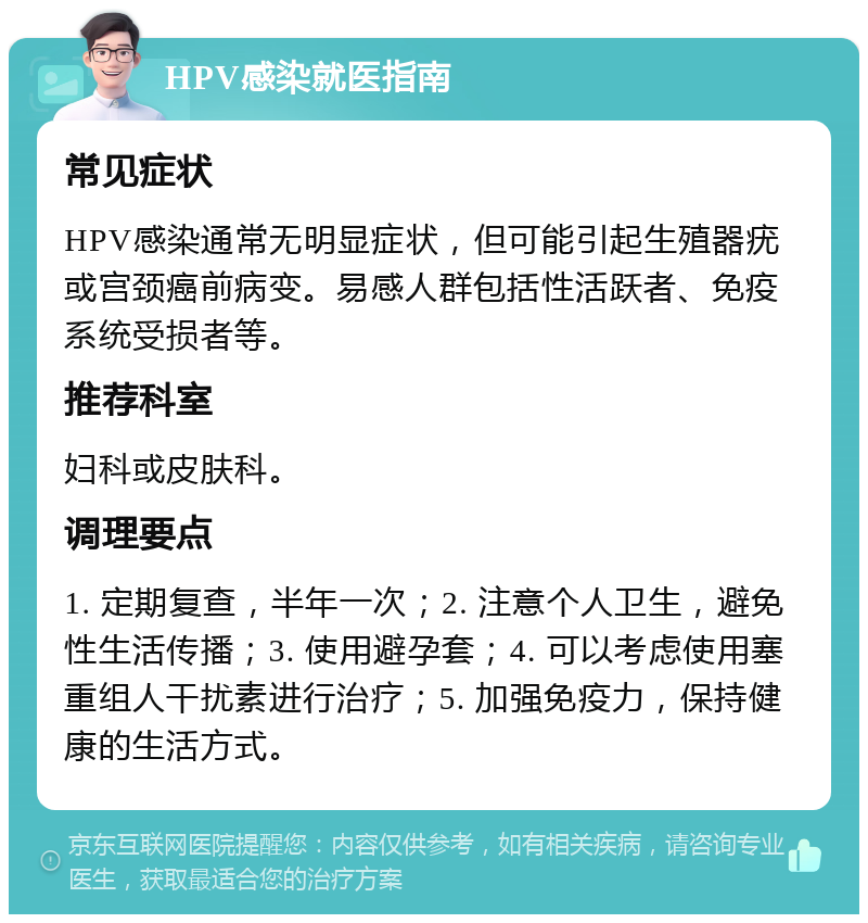 HPV感染就医指南 常见症状 HPV感染通常无明显症状，但可能引起生殖器疣或宫颈癌前病变。易感人群包括性活跃者、免疫系统受损者等。 推荐科室 妇科或皮肤科。 调理要点 1. 定期复查，半年一次；2. 注意个人卫生，避免性生活传播；3. 使用避孕套；4. 可以考虑使用塞重组人干扰素进行治疗；5. 加强免疫力，保持健康的生活方式。