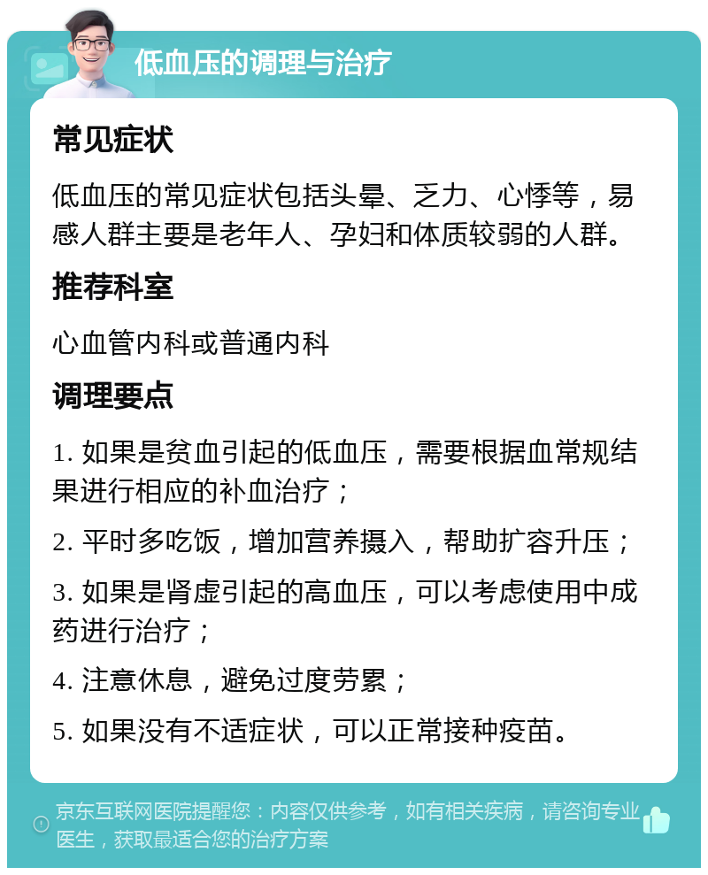 低血压的调理与治疗 常见症状 低血压的常见症状包括头晕、乏力、心悸等，易感人群主要是老年人、孕妇和体质较弱的人群。 推荐科室 心血管内科或普通内科 调理要点 1. 如果是贫血引起的低血压，需要根据血常规结果进行相应的补血治疗； 2. 平时多吃饭，增加营养摄入，帮助扩容升压； 3. 如果是肾虚引起的高血压，可以考虑使用中成药进行治疗； 4. 注意休息，避免过度劳累； 5. 如果没有不适症状，可以正常接种疫苗。