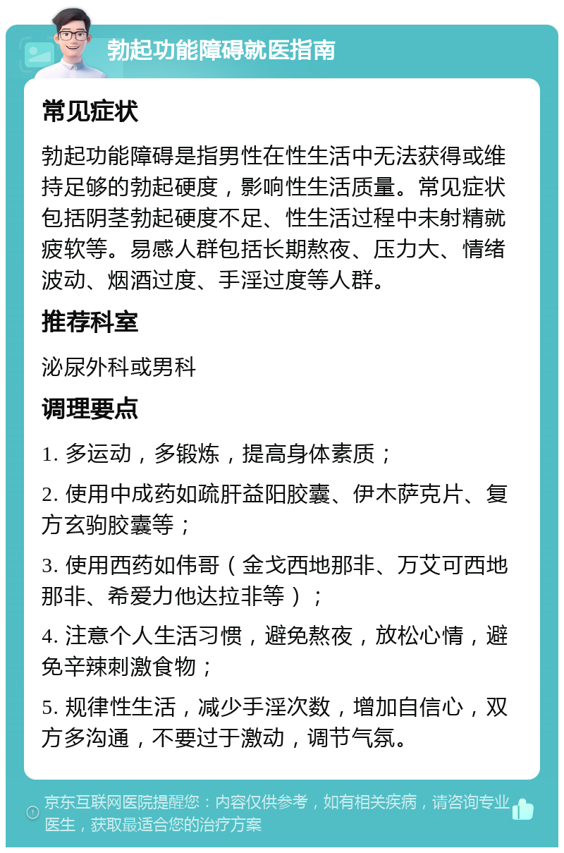 勃起功能障碍就医指南 常见症状 勃起功能障碍是指男性在性生活中无法获得或维持足够的勃起硬度，影响性生活质量。常见症状包括阴茎勃起硬度不足、性生活过程中未射精就疲软等。易感人群包括长期熬夜、压力大、情绪波动、烟酒过度、手淫过度等人群。 推荐科室 泌尿外科或男科 调理要点 1. 多运动，多锻炼，提高身体素质； 2. 使用中成药如疏肝益阳胶囊、伊木萨克片、复方玄驹胶囊等； 3. 使用西药如伟哥（金戈西地那非、万艾可西地那非、希爱力他达拉非等）； 4. 注意个人生活习惯，避免熬夜，放松心情，避免辛辣刺激食物； 5. 规律性生活，减少手淫次数，增加自信心，双方多沟通，不要过于激动，调节气氛。