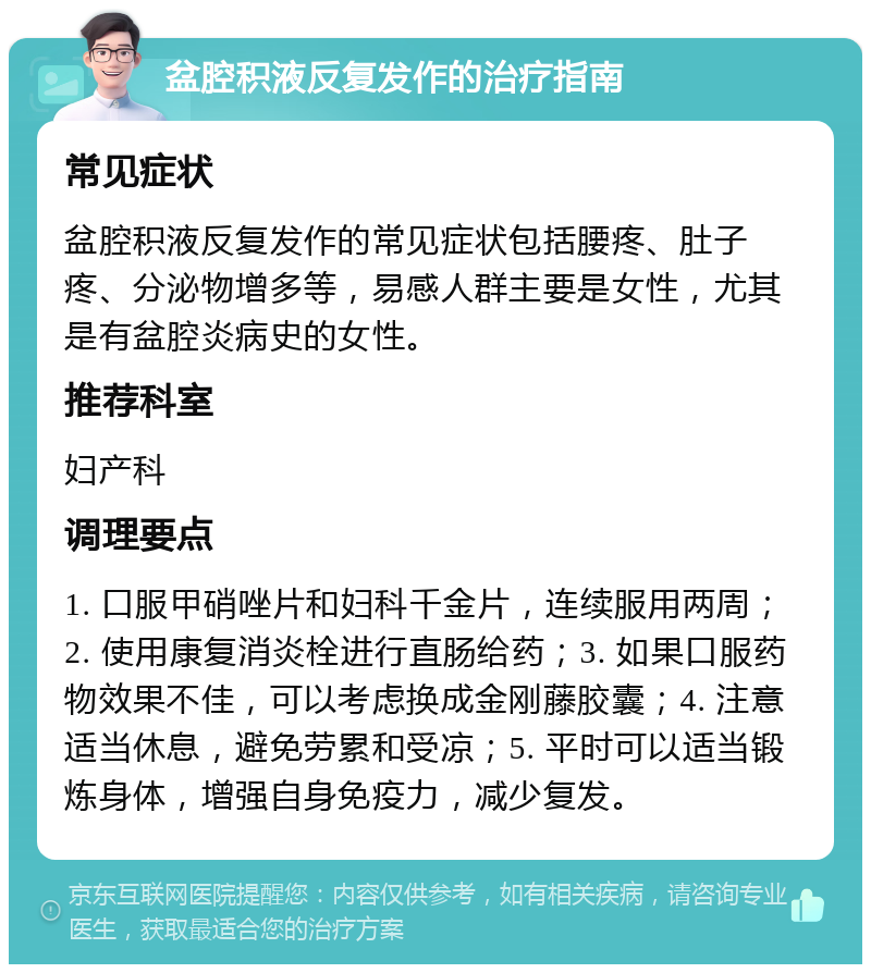 盆腔积液反复发作的治疗指南 常见症状 盆腔积液反复发作的常见症状包括腰疼、肚子疼、分泌物增多等，易感人群主要是女性，尤其是有盆腔炎病史的女性。 推荐科室 妇产科 调理要点 1. 口服甲硝唑片和妇科千金片，连续服用两周；2. 使用康复消炎栓进行直肠给药；3. 如果口服药物效果不佳，可以考虑换成金刚藤胶囊；4. 注意适当休息，避免劳累和受凉；5. 平时可以适当锻炼身体，增强自身免疫力，减少复发。