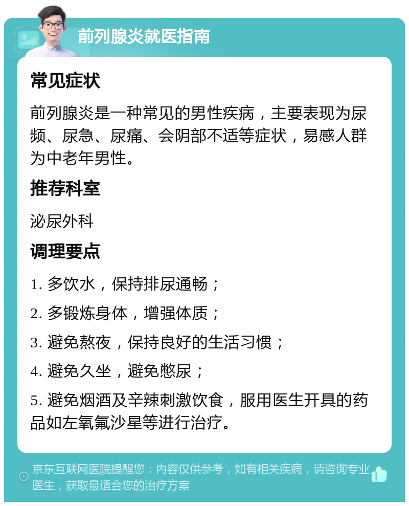 前列腺炎就医指南 常见症状 前列腺炎是一种常见的男性疾病，主要表现为尿频、尿急、尿痛、会阴部不适等症状，易感人群为中老年男性。 推荐科室 泌尿外科 调理要点 1. 多饮水，保持排尿通畅； 2. 多锻炼身体，增强体质； 3. 避免熬夜，保持良好的生活习惯； 4. 避免久坐，避免憋尿； 5. 避免烟酒及辛辣刺激饮食，服用医生开具的药品如左氧氟沙星等进行治疗。