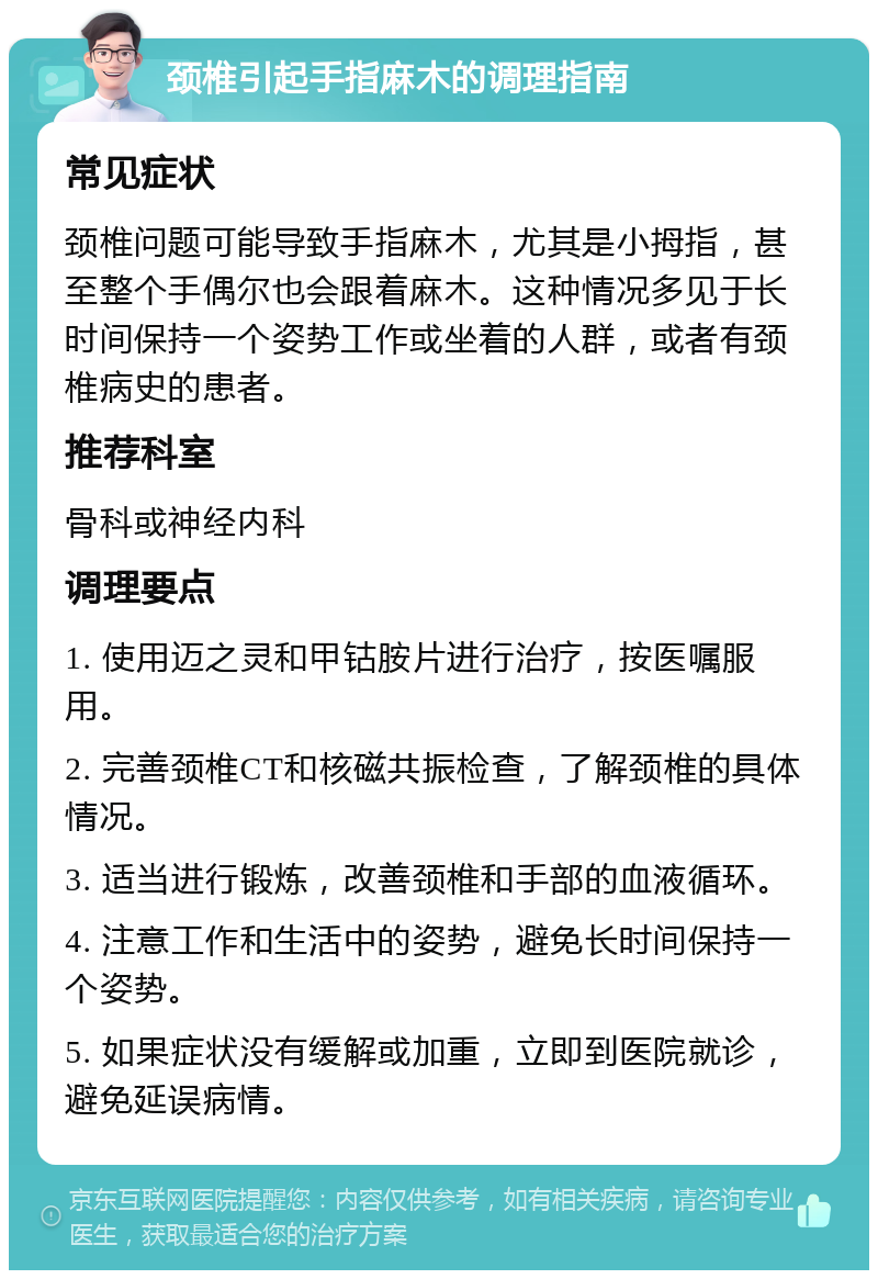 颈椎引起手指麻木的调理指南 常见症状 颈椎问题可能导致手指麻木，尤其是小拇指，甚至整个手偶尔也会跟着麻木。这种情况多见于长时间保持一个姿势工作或坐着的人群，或者有颈椎病史的患者。 推荐科室 骨科或神经内科 调理要点 1. 使用迈之灵和甲钴胺片进行治疗，按医嘱服用。 2. 完善颈椎CT和核磁共振检查，了解颈椎的具体情况。 3. 适当进行锻炼，改善颈椎和手部的血液循环。 4. 注意工作和生活中的姿势，避免长时间保持一个姿势。 5. 如果症状没有缓解或加重，立即到医院就诊，避免延误病情。