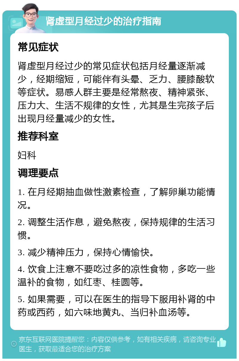 肾虚型月经过少的治疗指南 常见症状 肾虚型月经过少的常见症状包括月经量逐渐减少，经期缩短，可能伴有头晕、乏力、腰膝酸软等症状。易感人群主要是经常熬夜、精神紧张、压力大、生活不规律的女性，尤其是生完孩子后出现月经量减少的女性。 推荐科室 妇科 调理要点 1. 在月经期抽血做性激素检查，了解卵巢功能情况。 2. 调整生活作息，避免熬夜，保持规律的生活习惯。 3. 减少精神压力，保持心情愉快。 4. 饮食上注意不要吃过多的凉性食物，多吃一些温补的食物，如红枣、桂圆等。 5. 如果需要，可以在医生的指导下服用补肾的中药或西药，如六味地黄丸、当归补血汤等。