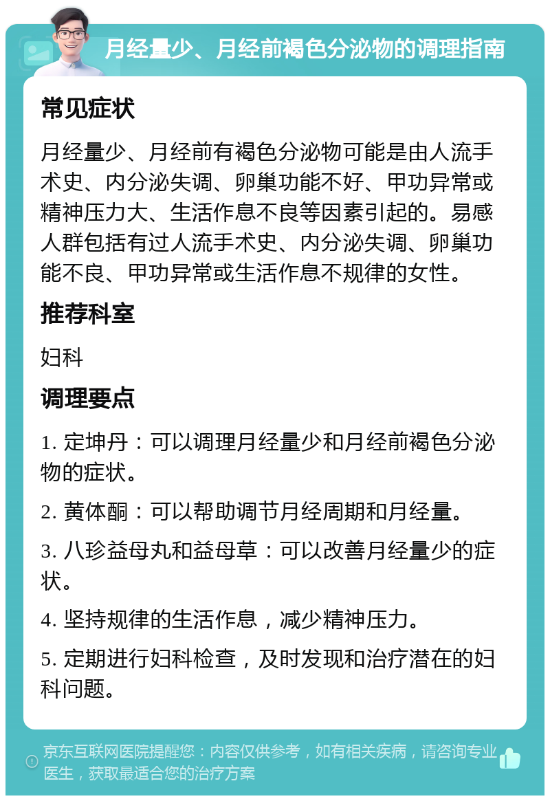 月经量少、月经前褐色分泌物的调理指南 常见症状 月经量少、月经前有褐色分泌物可能是由人流手术史、内分泌失调、卵巢功能不好、甲功异常或精神压力大、生活作息不良等因素引起的。易感人群包括有过人流手术史、内分泌失调、卵巢功能不良、甲功异常或生活作息不规律的女性。 推荐科室 妇科 调理要点 1. 定坤丹：可以调理月经量少和月经前褐色分泌物的症状。 2. 黄体酮：可以帮助调节月经周期和月经量。 3. 八珍益母丸和益母草：可以改善月经量少的症状。 4. 坚持规律的生活作息，减少精神压力。 5. 定期进行妇科检查，及时发现和治疗潜在的妇科问题。