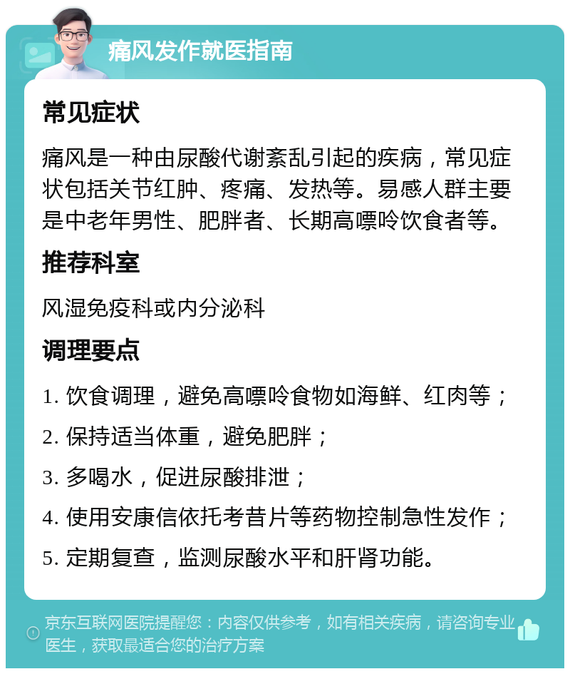 痛风发作就医指南 常见症状 痛风是一种由尿酸代谢紊乱引起的疾病，常见症状包括关节红肿、疼痛、发热等。易感人群主要是中老年男性、肥胖者、长期高嘌呤饮食者等。 推荐科室 风湿免疫科或内分泌科 调理要点 1. 饮食调理，避免高嘌呤食物如海鲜、红肉等； 2. 保持适当体重，避免肥胖； 3. 多喝水，促进尿酸排泄； 4. 使用安康信依托考昔片等药物控制急性发作； 5. 定期复查，监测尿酸水平和肝肾功能。