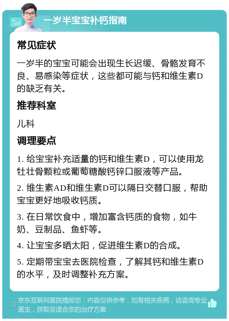 一岁半宝宝补钙指南 常见症状 一岁半的宝宝可能会出现生长迟缓、骨骼发育不良、易感染等症状，这些都可能与钙和维生素D的缺乏有关。 推荐科室 儿科 调理要点 1. 给宝宝补充适量的钙和维生素D，可以使用龙牡壮骨颗粒或葡萄糖酸钙锌口服液等产品。 2. 维生素AD和维生素D可以隔日交替口服，帮助宝宝更好地吸收钙质。 3. 在日常饮食中，增加富含钙质的食物，如牛奶、豆制品、鱼虾等。 4. 让宝宝多晒太阳，促进维生素D的合成。 5. 定期带宝宝去医院检查，了解其钙和维生素D的水平，及时调整补充方案。