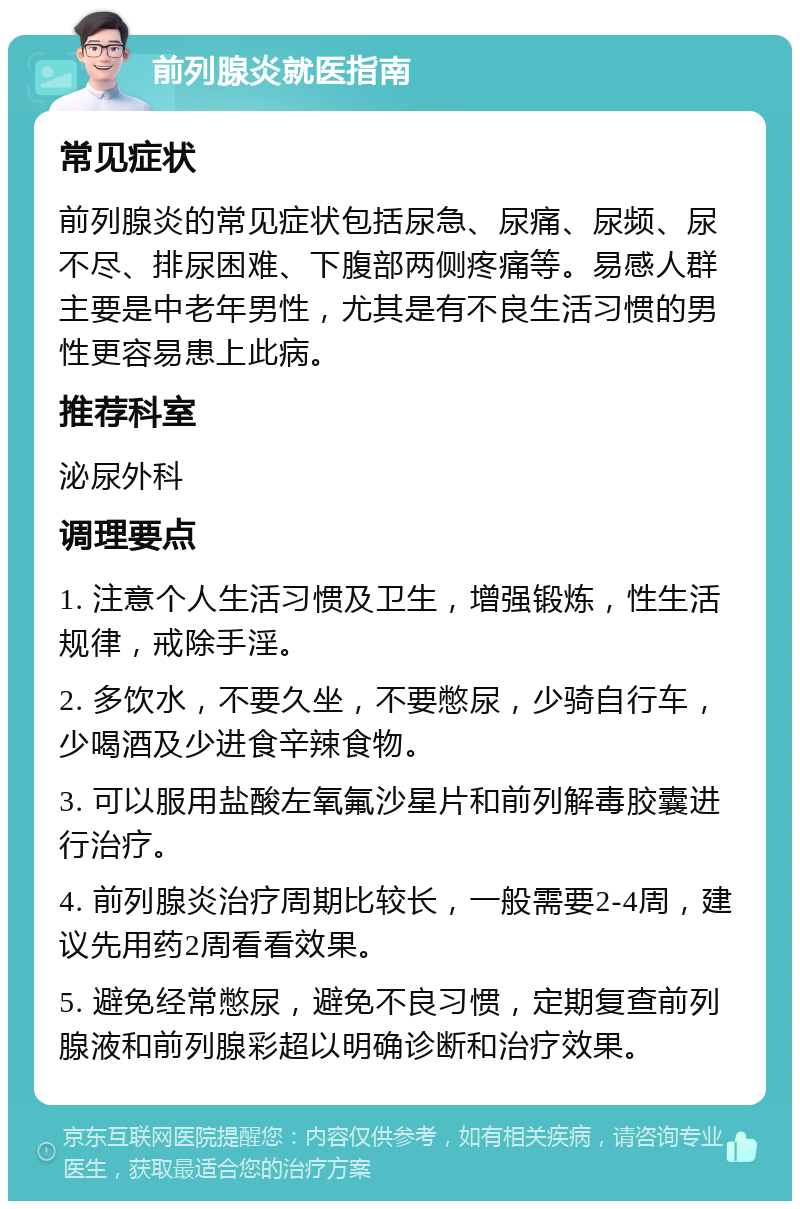 前列腺炎就医指南 常见症状 前列腺炎的常见症状包括尿急、尿痛、尿频、尿不尽、排尿困难、下腹部两侧疼痛等。易感人群主要是中老年男性，尤其是有不良生活习惯的男性更容易患上此病。 推荐科室 泌尿外科 调理要点 1. 注意个人生活习惯及卫生，增强锻炼，性生活规律，戒除手淫。 2. 多饮水，不要久坐，不要憋尿，少骑自行车，少喝酒及少进食辛辣食物。 3. 可以服用盐酸左氧氟沙星片和前列解毒胶囊进行治疗。 4. 前列腺炎治疗周期比较长，一般需要2-4周，建议先用药2周看看效果。 5. 避免经常憋尿，避免不良习惯，定期复查前列腺液和前列腺彩超以明确诊断和治疗效果。