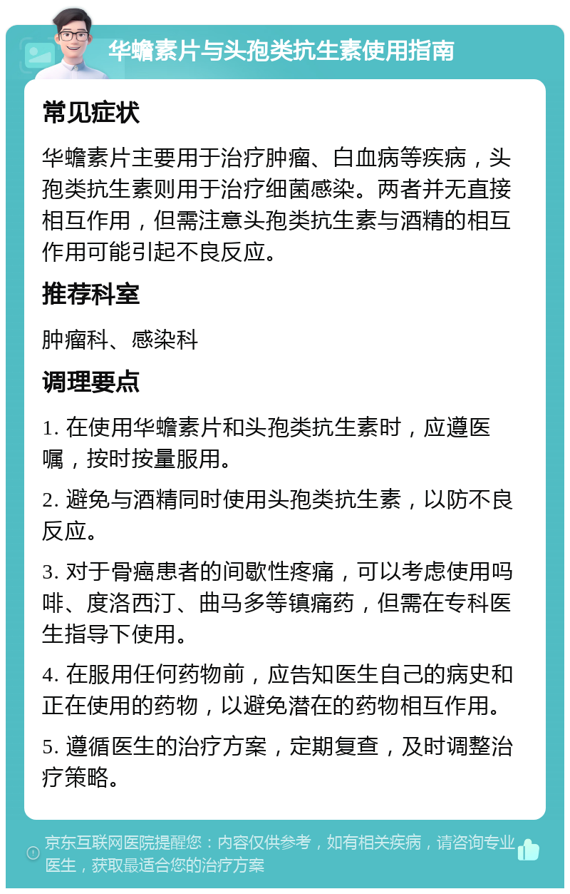 华蟾素片与头孢类抗生素使用指南 常见症状 华蟾素片主要用于治疗肿瘤、白血病等疾病，头孢类抗生素则用于治疗细菌感染。两者并无直接相互作用，但需注意头孢类抗生素与酒精的相互作用可能引起不良反应。 推荐科室 肿瘤科、感染科 调理要点 1. 在使用华蟾素片和头孢类抗生素时，应遵医嘱，按时按量服用。 2. 避免与酒精同时使用头孢类抗生素，以防不良反应。 3. 对于骨癌患者的间歇性疼痛，可以考虑使用吗啡、度洛西汀、曲马多等镇痛药，但需在专科医生指导下使用。 4. 在服用任何药物前，应告知医生自己的病史和正在使用的药物，以避免潜在的药物相互作用。 5. 遵循医生的治疗方案，定期复查，及时调整治疗策略。