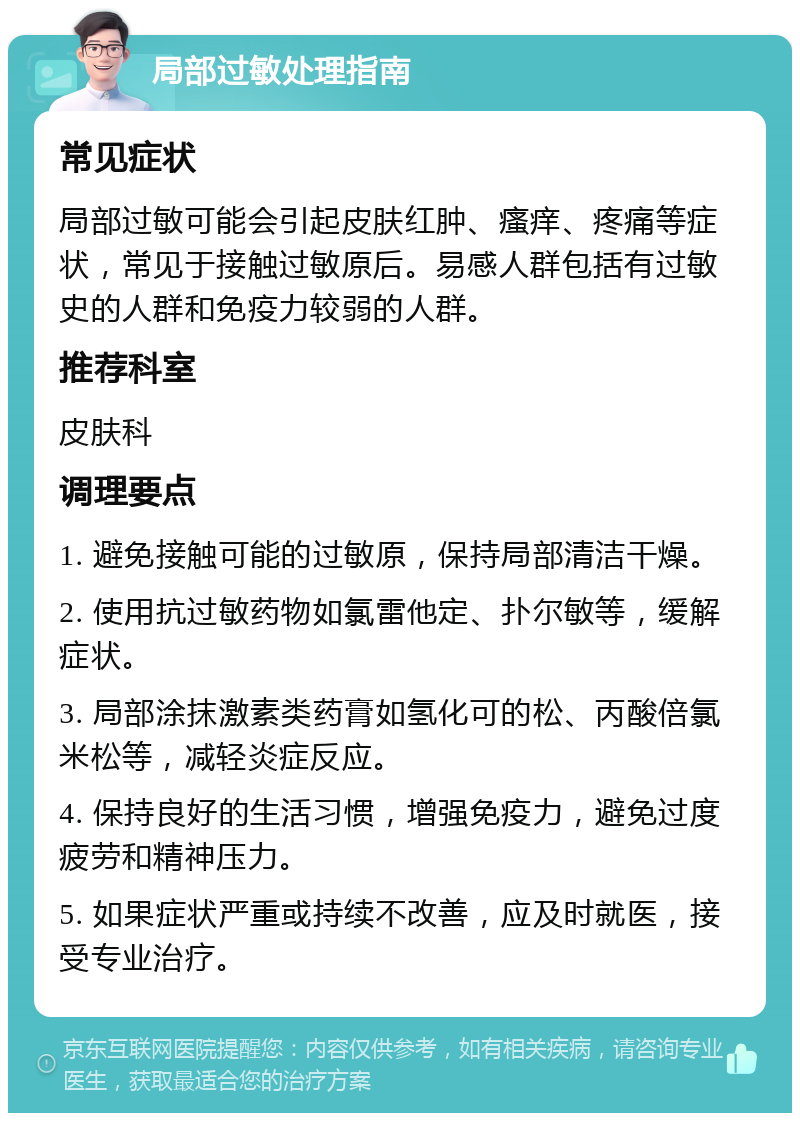 局部过敏处理指南 常见症状 局部过敏可能会引起皮肤红肿、瘙痒、疼痛等症状，常见于接触过敏原后。易感人群包括有过敏史的人群和免疫力较弱的人群。 推荐科室 皮肤科 调理要点 1. 避免接触可能的过敏原，保持局部清洁干燥。 2. 使用抗过敏药物如氯雷他定、扑尔敏等，缓解症状。 3. 局部涂抹激素类药膏如氢化可的松、丙酸倍氯米松等，减轻炎症反应。 4. 保持良好的生活习惯，增强免疫力，避免过度疲劳和精神压力。 5. 如果症状严重或持续不改善，应及时就医，接受专业治疗。