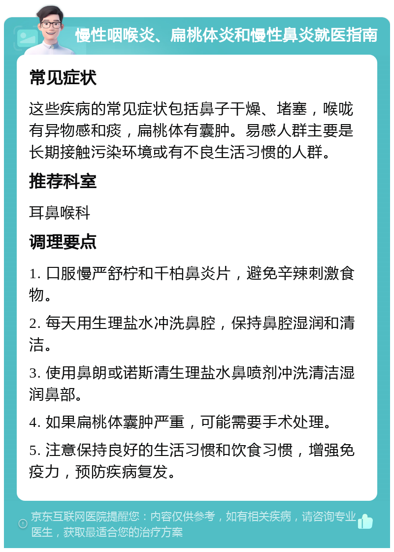 慢性咽喉炎、扁桃体炎和慢性鼻炎就医指南 常见症状 这些疾病的常见症状包括鼻子干燥、堵塞，喉咙有异物感和痰，扁桃体有囊肿。易感人群主要是长期接触污染环境或有不良生活习惯的人群。 推荐科室 耳鼻喉科 调理要点 1. 口服慢严舒柠和千柏鼻炎片，避免辛辣刺激食物。 2. 每天用生理盐水冲洗鼻腔，保持鼻腔湿润和清洁。 3. 使用鼻朗或诺斯清生理盐水鼻喷剂冲洗清洁湿润鼻部。 4. 如果扁桃体囊肿严重，可能需要手术处理。 5. 注意保持良好的生活习惯和饮食习惯，增强免疫力，预防疾病复发。