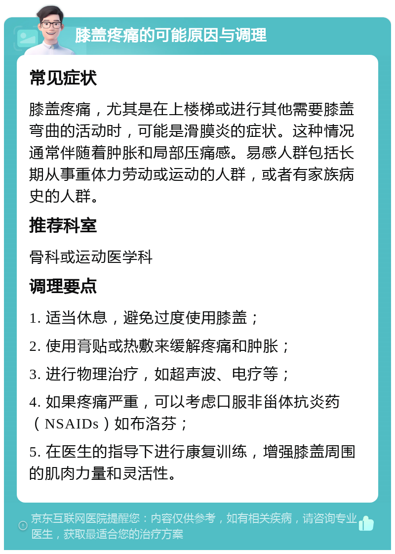 膝盖疼痛的可能原因与调理 常见症状 膝盖疼痛，尤其是在上楼梯或进行其他需要膝盖弯曲的活动时，可能是滑膜炎的症状。这种情况通常伴随着肿胀和局部压痛感。易感人群包括长期从事重体力劳动或运动的人群，或者有家族病史的人群。 推荐科室 骨科或运动医学科 调理要点 1. 适当休息，避免过度使用膝盖； 2. 使用膏贴或热敷来缓解疼痛和肿胀； 3. 进行物理治疗，如超声波、电疗等； 4. 如果疼痛严重，可以考虑口服非甾体抗炎药（NSAIDs）如布洛芬； 5. 在医生的指导下进行康复训练，增强膝盖周围的肌肉力量和灵活性。