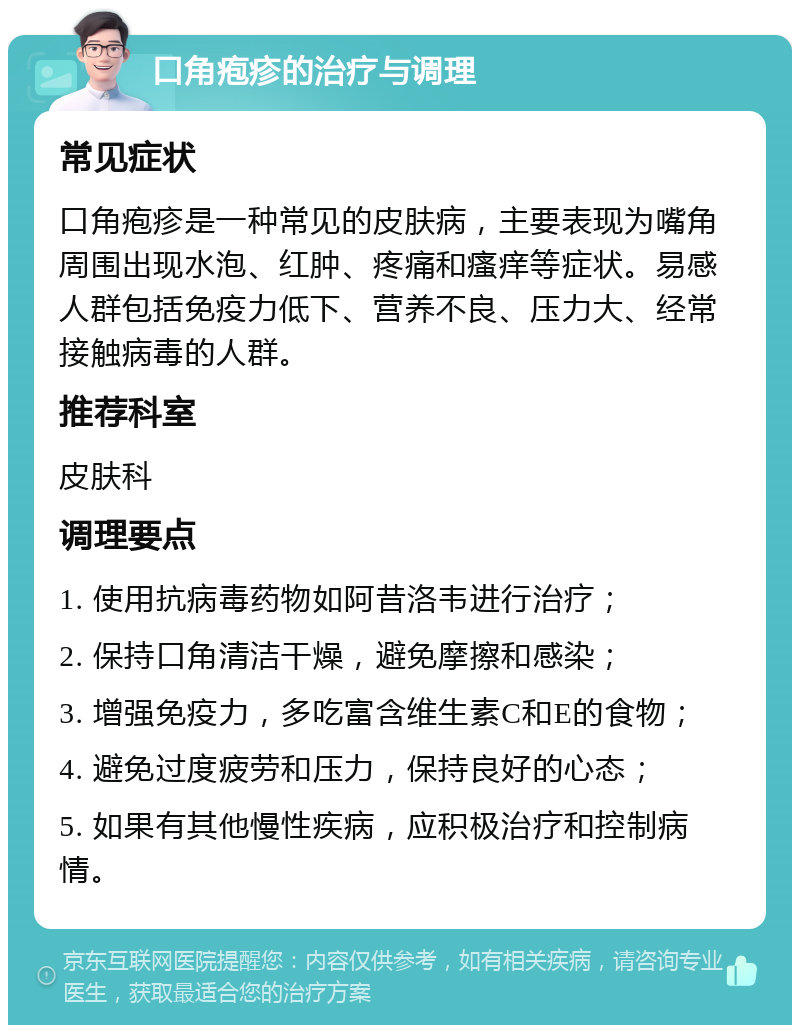 口角疱疹的治疗与调理 常见症状 口角疱疹是一种常见的皮肤病，主要表现为嘴角周围出现水泡、红肿、疼痛和瘙痒等症状。易感人群包括免疫力低下、营养不良、压力大、经常接触病毒的人群。 推荐科室 皮肤科 调理要点 1. 使用抗病毒药物如阿昔洛韦进行治疗； 2. 保持口角清洁干燥，避免摩擦和感染； 3. 增强免疫力，多吃富含维生素C和E的食物； 4. 避免过度疲劳和压力，保持良好的心态； 5. 如果有其他慢性疾病，应积极治疗和控制病情。