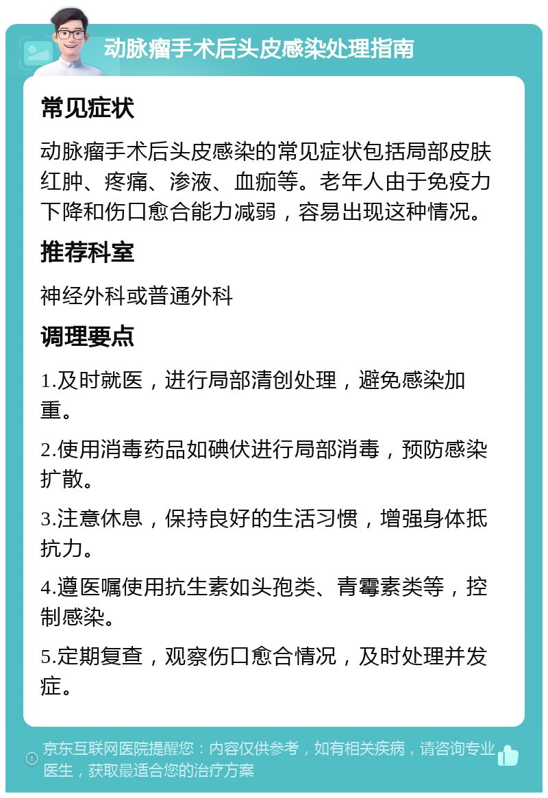 动脉瘤手术后头皮感染处理指南 常见症状 动脉瘤手术后头皮感染的常见症状包括局部皮肤红肿、疼痛、渗液、血痂等。老年人由于免疫力下降和伤口愈合能力减弱，容易出现这种情况。 推荐科室 神经外科或普通外科 调理要点 1.及时就医，进行局部清创处理，避免感染加重。 2.使用消毒药品如碘伏进行局部消毒，预防感染扩散。 3.注意休息，保持良好的生活习惯，增强身体抵抗力。 4.遵医嘱使用抗生素如头孢类、青霉素类等，控制感染。 5.定期复查，观察伤口愈合情况，及时处理并发症。