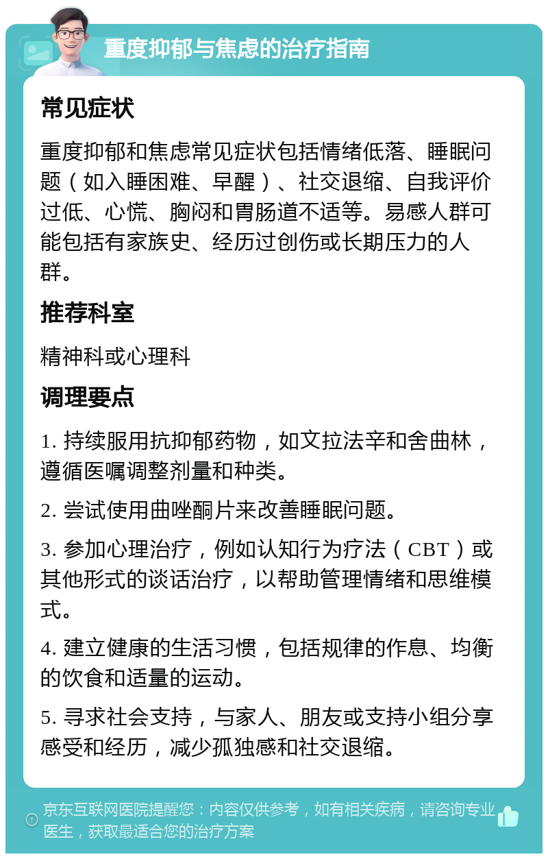 重度抑郁与焦虑的治疗指南 常见症状 重度抑郁和焦虑常见症状包括情绪低落、睡眠问题（如入睡困难、早醒）、社交退缩、自我评价过低、心慌、胸闷和胃肠道不适等。易感人群可能包括有家族史、经历过创伤或长期压力的人群。 推荐科室 精神科或心理科 调理要点 1. 持续服用抗抑郁药物，如文拉法辛和舍曲林，遵循医嘱调整剂量和种类。 2. 尝试使用曲唑酮片来改善睡眠问题。 3. 参加心理治疗，例如认知行为疗法（CBT）或其他形式的谈话治疗，以帮助管理情绪和思维模式。 4. 建立健康的生活习惯，包括规律的作息、均衡的饮食和适量的运动。 5. 寻求社会支持，与家人、朋友或支持小组分享感受和经历，减少孤独感和社交退缩。