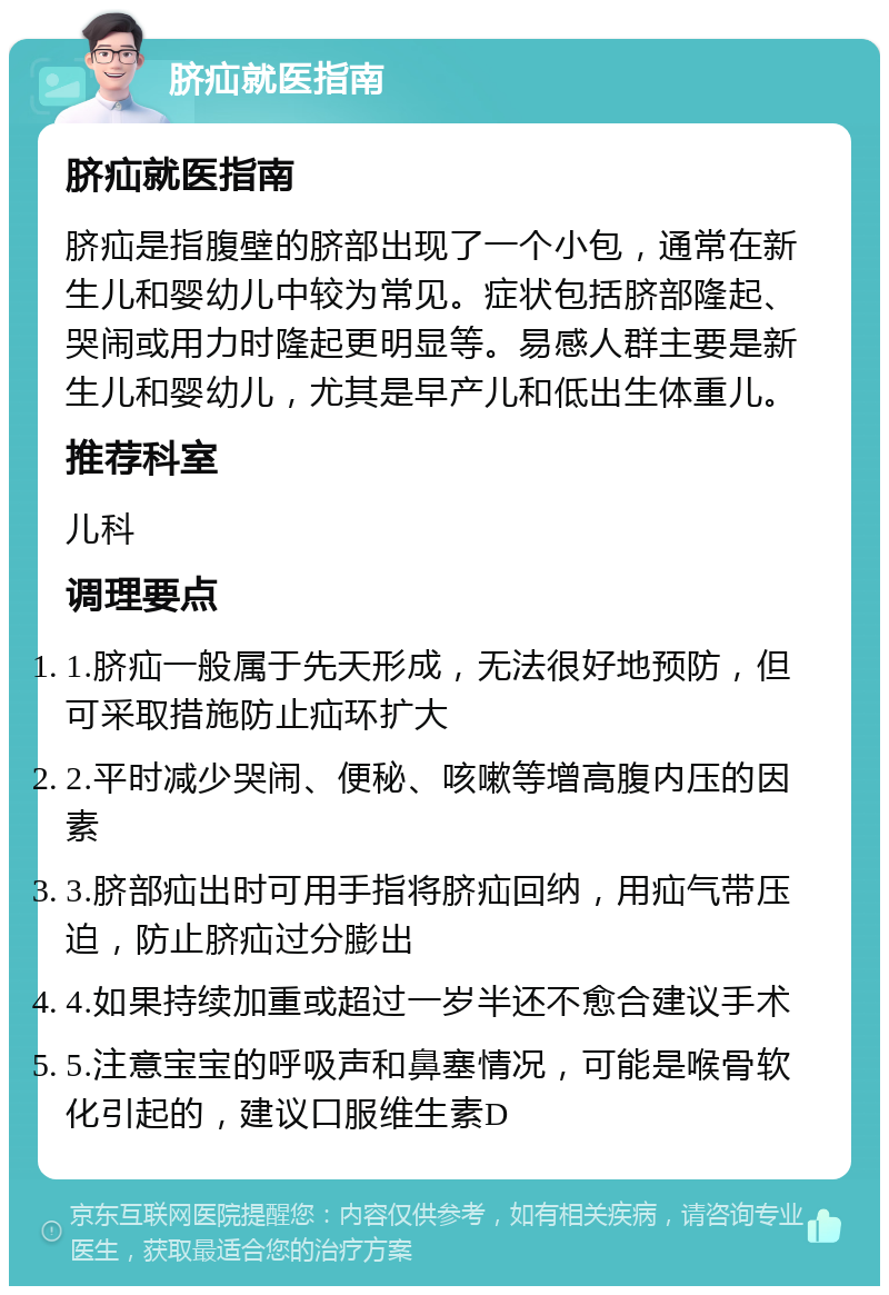 脐疝就医指南 脐疝就医指南 脐疝是指腹壁的脐部出现了一个小包，通常在新生儿和婴幼儿中较为常见。症状包括脐部隆起、哭闹或用力时隆起更明显等。易感人群主要是新生儿和婴幼儿，尤其是早产儿和低出生体重儿。 推荐科室 儿科 调理要点 1.脐疝一般属于先天形成，无法很好地预防，但可采取措施防止疝环扩大 2.平时减少哭闹、便秘、咳嗽等增高腹内压的因素 3.脐部疝出时可用手指将脐疝回纳，用疝气带压迫，防止脐疝过分膨出 4.如果持续加重或超过一岁半还不愈合建议手术 5.注意宝宝的呼吸声和鼻塞情况，可能是喉骨软化引起的，建议口服维生素D