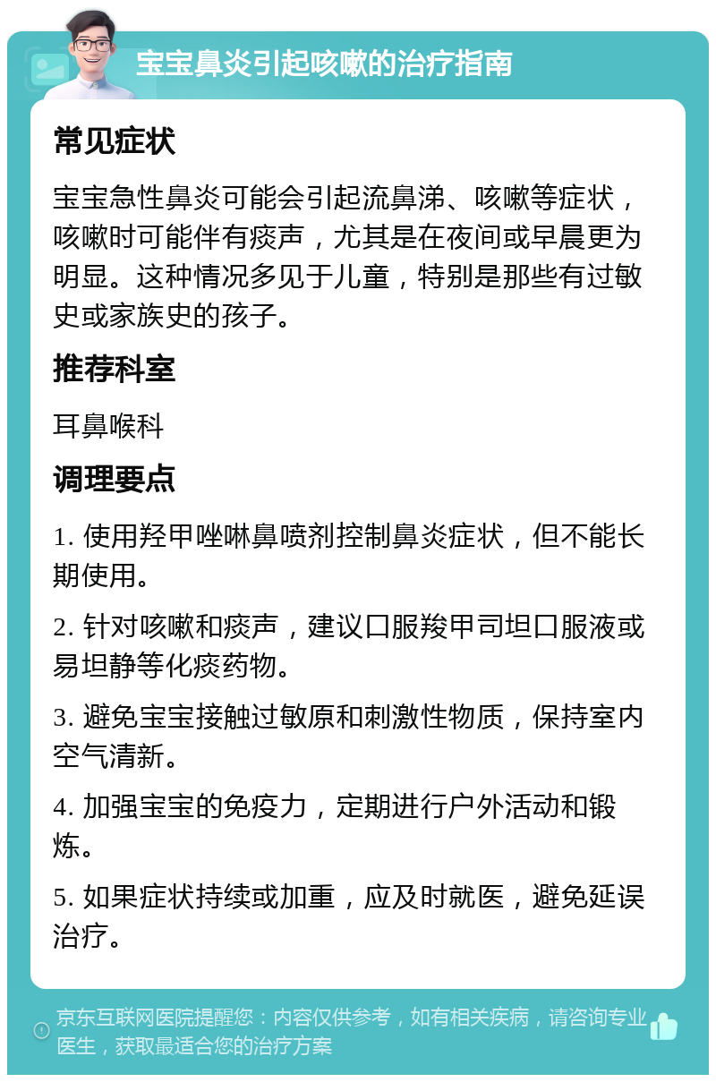 宝宝鼻炎引起咳嗽的治疗指南 常见症状 宝宝急性鼻炎可能会引起流鼻涕、咳嗽等症状，咳嗽时可能伴有痰声，尤其是在夜间或早晨更为明显。这种情况多见于儿童，特别是那些有过敏史或家族史的孩子。 推荐科室 耳鼻喉科 调理要点 1. 使用羟甲唑啉鼻喷剂控制鼻炎症状，但不能长期使用。 2. 针对咳嗽和痰声，建议口服羧甲司坦口服液或易坦静等化痰药物。 3. 避免宝宝接触过敏原和刺激性物质，保持室内空气清新。 4. 加强宝宝的免疫力，定期进行户外活动和锻炼。 5. 如果症状持续或加重，应及时就医，避免延误治疗。