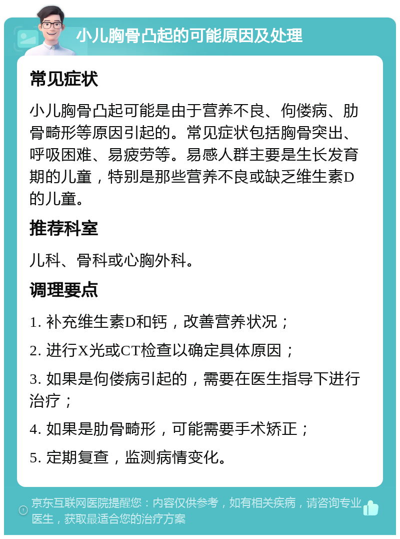 小儿胸骨凸起的可能原因及处理 常见症状 小儿胸骨凸起可能是由于营养不良、佝偻病、肋骨畸形等原因引起的。常见症状包括胸骨突出、呼吸困难、易疲劳等。易感人群主要是生长发育期的儿童，特别是那些营养不良或缺乏维生素D的儿童。 推荐科室 儿科、骨科或心胸外科。 调理要点 1. 补充维生素D和钙，改善营养状况； 2. 进行X光或CT检查以确定具体原因； 3. 如果是佝偻病引起的，需要在医生指导下进行治疗； 4. 如果是肋骨畸形，可能需要手术矫正； 5. 定期复查，监测病情变化。