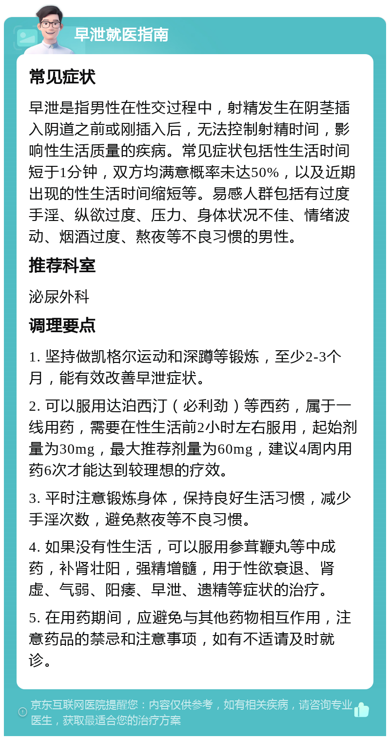 早泄就医指南 常见症状 早泄是指男性在性交过程中，射精发生在阴茎插入阴道之前或刚插入后，无法控制射精时间，影响性生活质量的疾病。常见症状包括性生活时间短于1分钟，双方均满意概率未达50%，以及近期出现的性生活时间缩短等。易感人群包括有过度手淫、纵欲过度、压力、身体状况不佳、情绪波动、烟酒过度、熬夜等不良习惯的男性。 推荐科室 泌尿外科 调理要点 1. 坚持做凯格尔运动和深蹲等锻炼，至少2-3个月，能有效改善早泄症状。 2. 可以服用达泊西汀（必利劲）等西药，属于一线用药，需要在性生活前2小时左右服用，起始剂量为30mg，最大推荐剂量为60mg，建议4周内用药6次才能达到较理想的疗效。 3. 平时注意锻炼身体，保持良好生活习惯，减少手淫次数，避免熬夜等不良习惯。 4. 如果没有性生活，可以服用参茸鞭丸等中成药，补肾壮阳，强精增髓，用于性欲衰退、肾虚、气弱、阳痿、早泄、遗精等症状的治疗。 5. 在用药期间，应避免与其他药物相互作用，注意药品的禁忌和注意事项，如有不适请及时就诊。