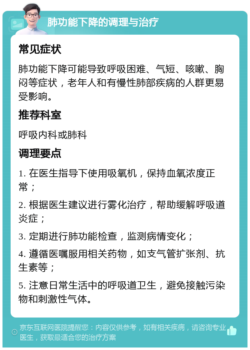 肺功能下降的调理与治疗 常见症状 肺功能下降可能导致呼吸困难、气短、咳嗽、胸闷等症状，老年人和有慢性肺部疾病的人群更易受影响。 推荐科室 呼吸内科或肺科 调理要点 1. 在医生指导下使用吸氧机，保持血氧浓度正常； 2. 根据医生建议进行雾化治疗，帮助缓解呼吸道炎症； 3. 定期进行肺功能检查，监测病情变化； 4. 遵循医嘱服用相关药物，如支气管扩张剂、抗生素等； 5. 注意日常生活中的呼吸道卫生，避免接触污染物和刺激性气体。