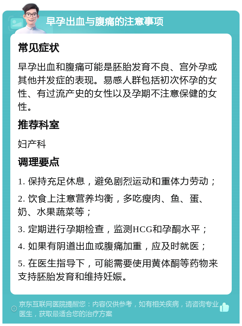 早孕出血与腹痛的注意事项 常见症状 早孕出血和腹痛可能是胚胎发育不良、宫外孕或其他并发症的表现。易感人群包括初次怀孕的女性、有过流产史的女性以及孕期不注意保健的女性。 推荐科室 妇产科 调理要点 1. 保持充足休息，避免剧烈运动和重体力劳动； 2. 饮食上注意营养均衡，多吃瘦肉、鱼、蛋、奶、水果蔬菜等； 3. 定期进行孕期检查，监测HCG和孕酮水平； 4. 如果有阴道出血或腹痛加重，应及时就医； 5. 在医生指导下，可能需要使用黄体酮等药物来支持胚胎发育和维持妊娠。