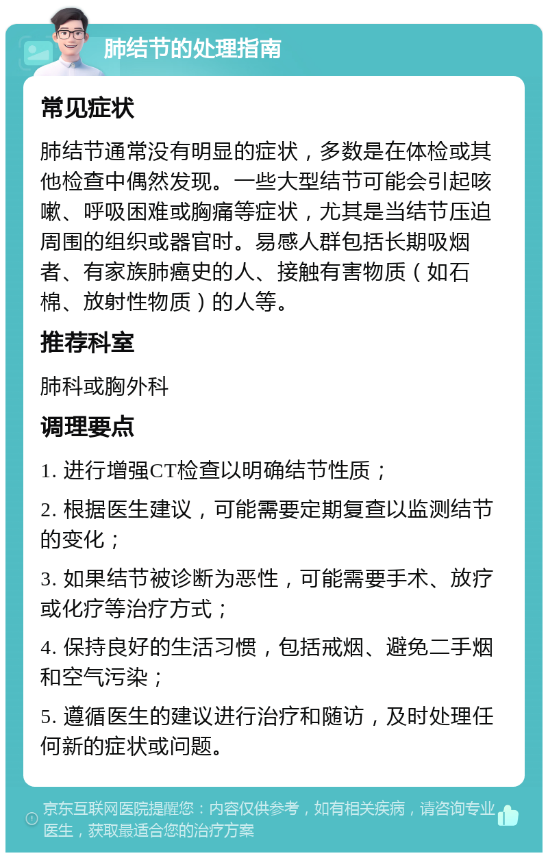 肺结节的处理指南 常见症状 肺结节通常没有明显的症状，多数是在体检或其他检查中偶然发现。一些大型结节可能会引起咳嗽、呼吸困难或胸痛等症状，尤其是当结节压迫周围的组织或器官时。易感人群包括长期吸烟者、有家族肺癌史的人、接触有害物质（如石棉、放射性物质）的人等。 推荐科室 肺科或胸外科 调理要点 1. 进行增强CT检查以明确结节性质； 2. 根据医生建议，可能需要定期复查以监测结节的变化； 3. 如果结节被诊断为恶性，可能需要手术、放疗或化疗等治疗方式； 4. 保持良好的生活习惯，包括戒烟、避免二手烟和空气污染； 5. 遵循医生的建议进行治疗和随访，及时处理任何新的症状或问题。