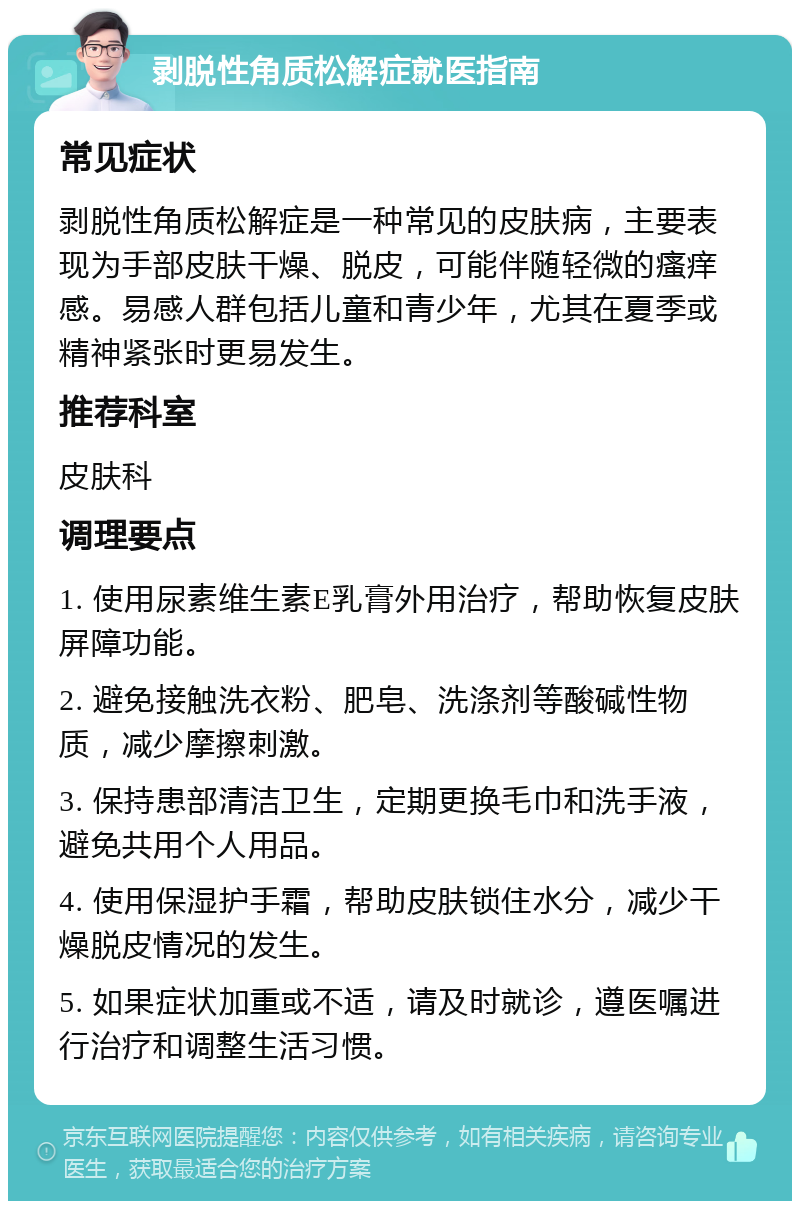 剥脱性角质松解症就医指南 常见症状 剥脱性角质松解症是一种常见的皮肤病，主要表现为手部皮肤干燥、脱皮，可能伴随轻微的瘙痒感。易感人群包括儿童和青少年，尤其在夏季或精神紧张时更易发生。 推荐科室 皮肤科 调理要点 1. 使用尿素维生素E乳膏外用治疗，帮助恢复皮肤屏障功能。 2. 避免接触洗衣粉、肥皂、洗涤剂等酸碱性物质，减少摩擦刺激。 3. 保持患部清洁卫生，定期更换毛巾和洗手液，避免共用个人用品。 4. 使用保湿护手霜，帮助皮肤锁住水分，减少干燥脱皮情况的发生。 5. 如果症状加重或不适，请及时就诊，遵医嘱进行治疗和调整生活习惯。