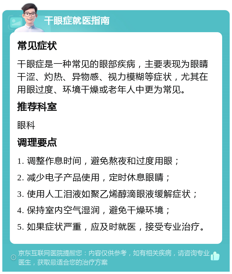 干眼症就医指南 常见症状 干眼症是一种常见的眼部疾病，主要表现为眼睛干涩、灼热、异物感、视力模糊等症状，尤其在用眼过度、环境干燥或老年人中更为常见。 推荐科室 眼科 调理要点 1. 调整作息时间，避免熬夜和过度用眼； 2. 减少电子产品使用，定时休息眼睛； 3. 使用人工泪液如聚乙烯醇滴眼液缓解症状； 4. 保持室内空气湿润，避免干燥环境； 5. 如果症状严重，应及时就医，接受专业治疗。