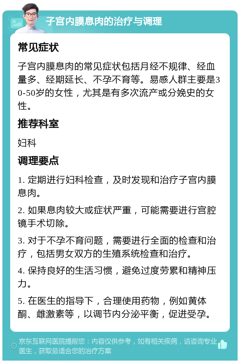 子宫内膜息肉的治疗与调理 常见症状 子宫内膜息肉的常见症状包括月经不规律、经血量多、经期延长、不孕不育等。易感人群主要是30-50岁的女性，尤其是有多次流产或分娩史的女性。 推荐科室 妇科 调理要点 1. 定期进行妇科检查，及时发现和治疗子宫内膜息肉。 2. 如果息肉较大或症状严重，可能需要进行宫腔镜手术切除。 3. 对于不孕不育问题，需要进行全面的检查和治疗，包括男女双方的生殖系统检查和治疗。 4. 保持良好的生活习惯，避免过度劳累和精神压力。 5. 在医生的指导下，合理使用药物，例如黄体酮、雌激素等，以调节内分泌平衡，促进受孕。