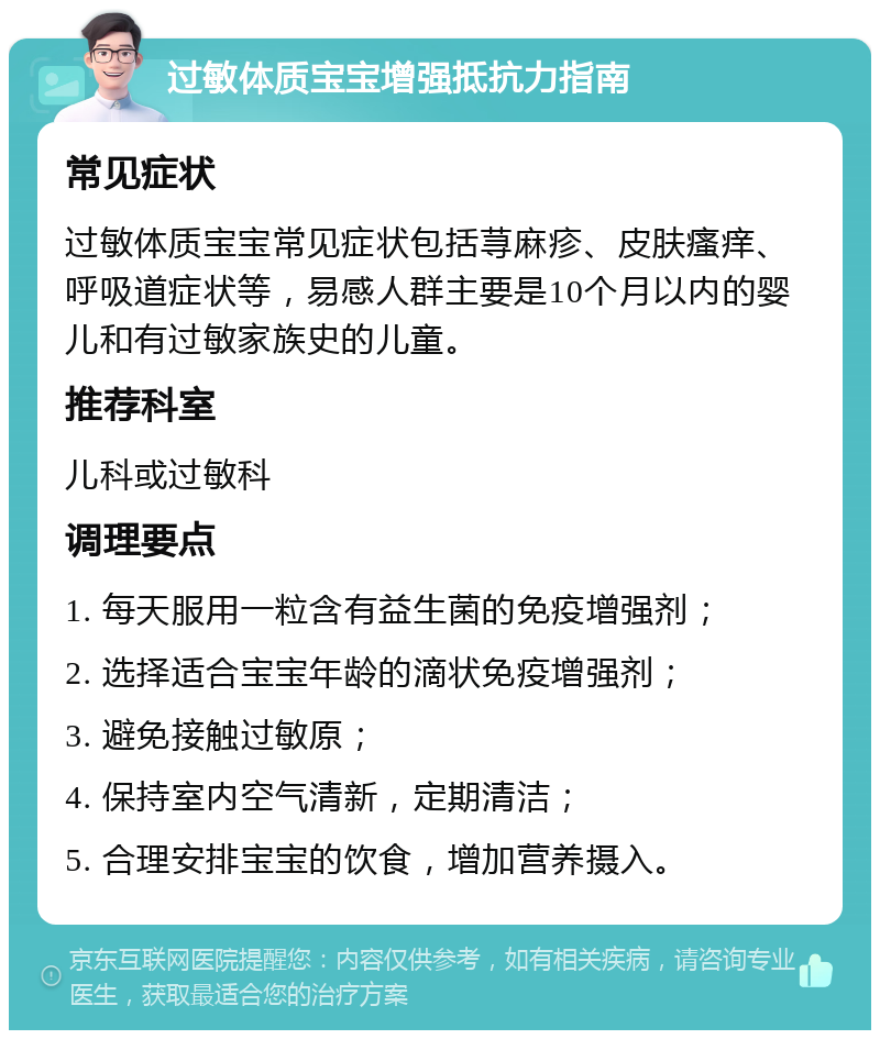 过敏体质宝宝增强抵抗力指南 常见症状 过敏体质宝宝常见症状包括荨麻疹、皮肤瘙痒、呼吸道症状等，易感人群主要是10个月以内的婴儿和有过敏家族史的儿童。 推荐科室 儿科或过敏科 调理要点 1. 每天服用一粒含有益生菌的免疫增强剂； 2. 选择适合宝宝年龄的滴状免疫增强剂； 3. 避免接触过敏原； 4. 保持室内空气清新，定期清洁； 5. 合理安排宝宝的饮食，增加营养摄入。