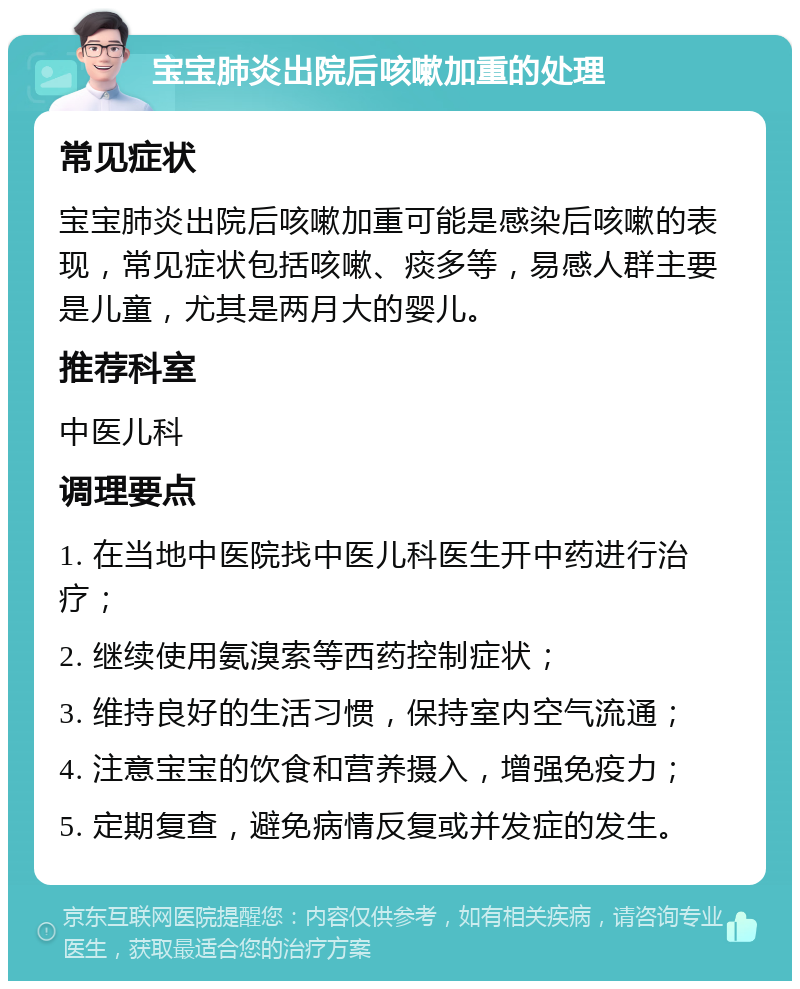 宝宝肺炎出院后咳嗽加重的处理 常见症状 宝宝肺炎出院后咳嗽加重可能是感染后咳嗽的表现，常见症状包括咳嗽、痰多等，易感人群主要是儿童，尤其是两月大的婴儿。 推荐科室 中医儿科 调理要点 1. 在当地中医院找中医儿科医生开中药进行治疗； 2. 继续使用氨溴索等西药控制症状； 3. 维持良好的生活习惯，保持室内空气流通； 4. 注意宝宝的饮食和营养摄入，增强免疫力； 5. 定期复查，避免病情反复或并发症的发生。