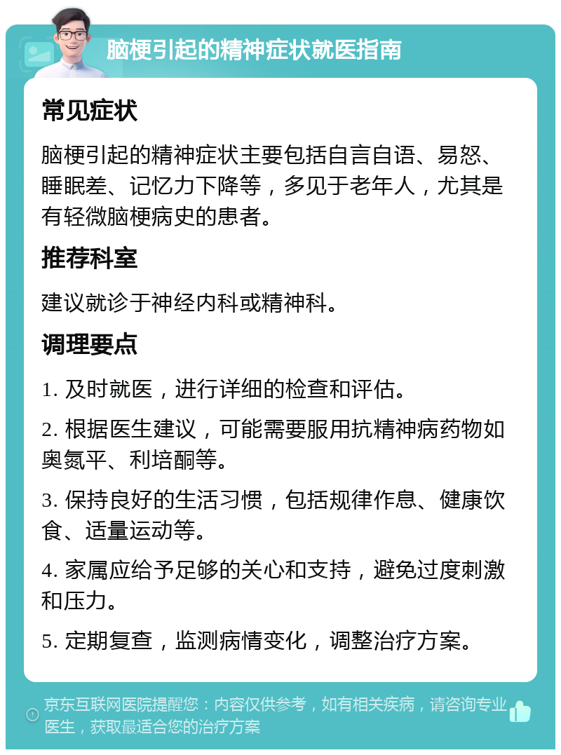 脑梗引起的精神症状就医指南 常见症状 脑梗引起的精神症状主要包括自言自语、易怒、睡眠差、记忆力下降等，多见于老年人，尤其是有轻微脑梗病史的患者。 推荐科室 建议就诊于神经内科或精神科。 调理要点 1. 及时就医，进行详细的检查和评估。 2. 根据医生建议，可能需要服用抗精神病药物如奥氮平、利培酮等。 3. 保持良好的生活习惯，包括规律作息、健康饮食、适量运动等。 4. 家属应给予足够的关心和支持，避免过度刺激和压力。 5. 定期复查，监测病情变化，调整治疗方案。