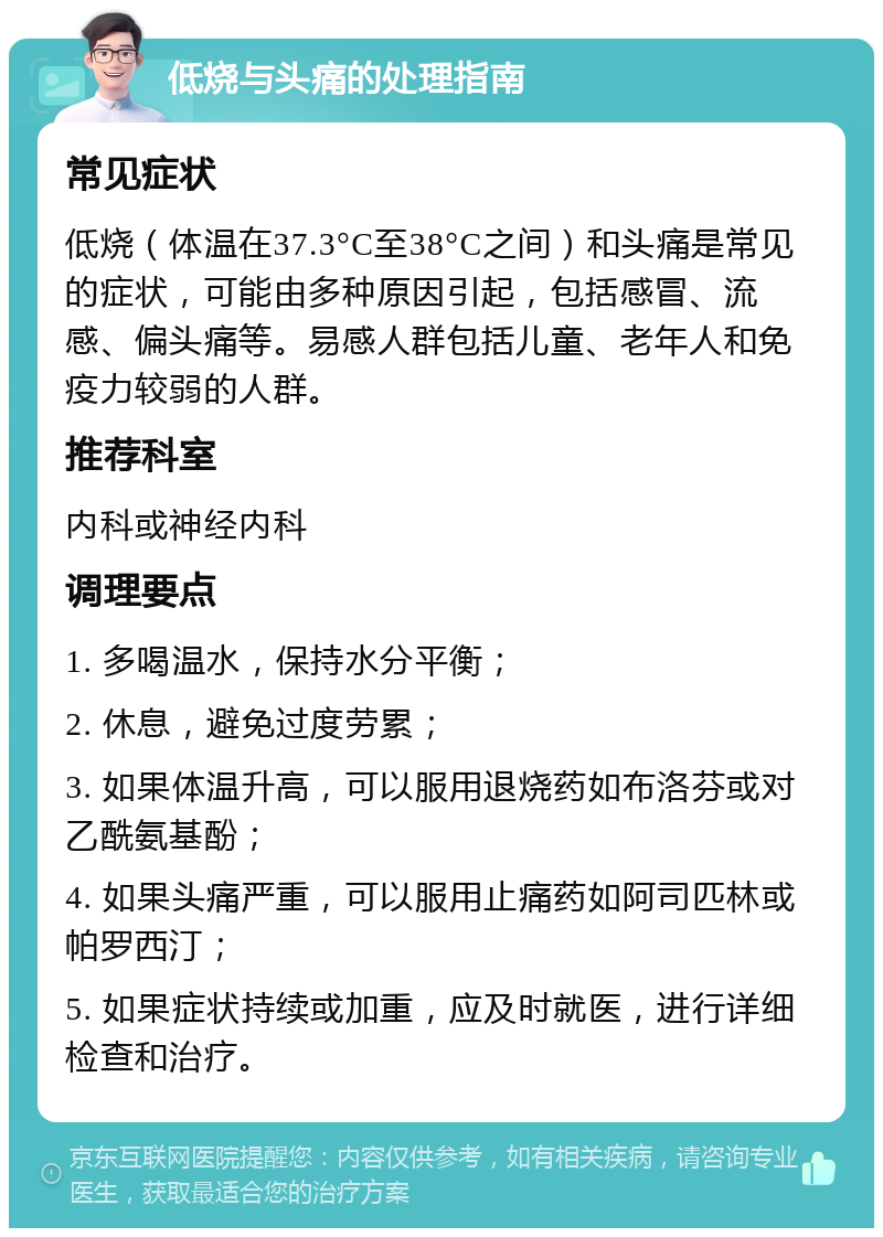 低烧与头痛的处理指南 常见症状 低烧（体温在37.3°C至38°C之间）和头痛是常见的症状，可能由多种原因引起，包括感冒、流感、偏头痛等。易感人群包括儿童、老年人和免疫力较弱的人群。 推荐科室 内科或神经内科 调理要点 1. 多喝温水，保持水分平衡； 2. 休息，避免过度劳累； 3. 如果体温升高，可以服用退烧药如布洛芬或对乙酰氨基酚； 4. 如果头痛严重，可以服用止痛药如阿司匹林或帕罗西汀； 5. 如果症状持续或加重，应及时就医，进行详细检查和治疗。