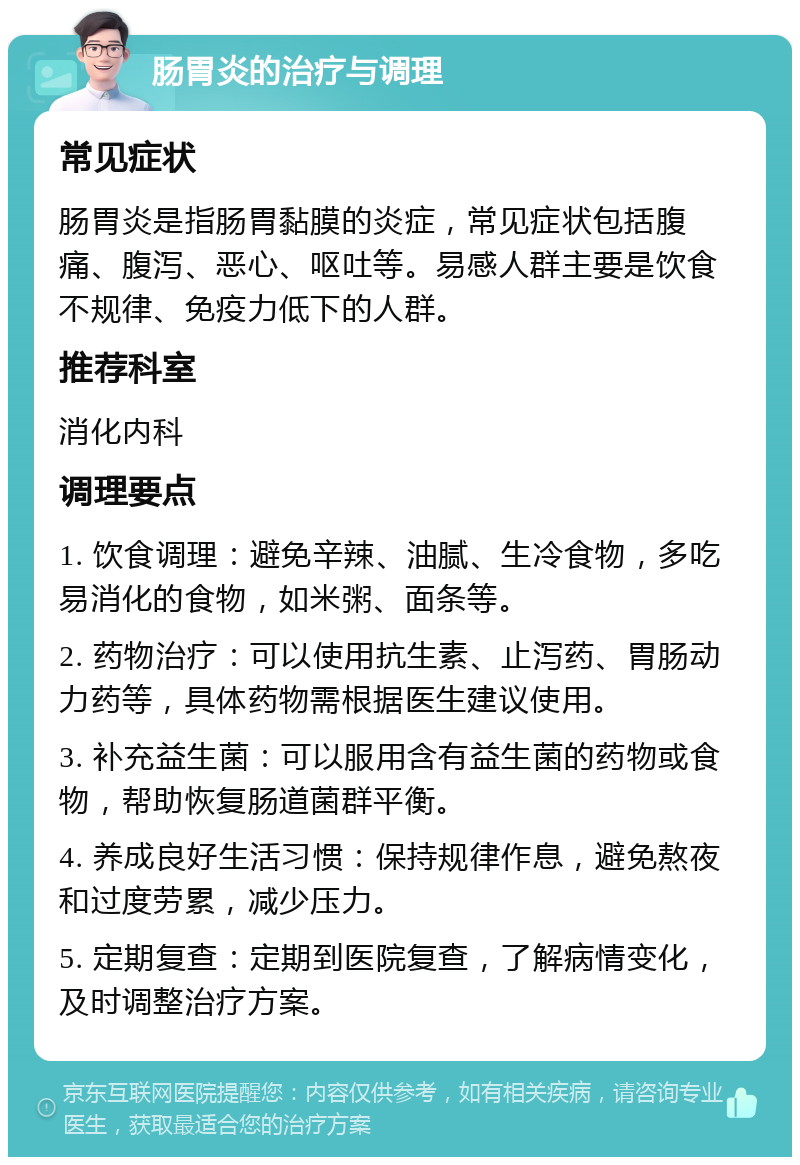 肠胃炎的治疗与调理 常见症状 肠胃炎是指肠胃黏膜的炎症，常见症状包括腹痛、腹泻、恶心、呕吐等。易感人群主要是饮食不规律、免疫力低下的人群。 推荐科室 消化内科 调理要点 1. 饮食调理：避免辛辣、油腻、生冷食物，多吃易消化的食物，如米粥、面条等。 2. 药物治疗：可以使用抗生素、止泻药、胃肠动力药等，具体药物需根据医生建议使用。 3. 补充益生菌：可以服用含有益生菌的药物或食物，帮助恢复肠道菌群平衡。 4. 养成良好生活习惯：保持规律作息，避免熬夜和过度劳累，减少压力。 5. 定期复查：定期到医院复查，了解病情变化，及时调整治疗方案。