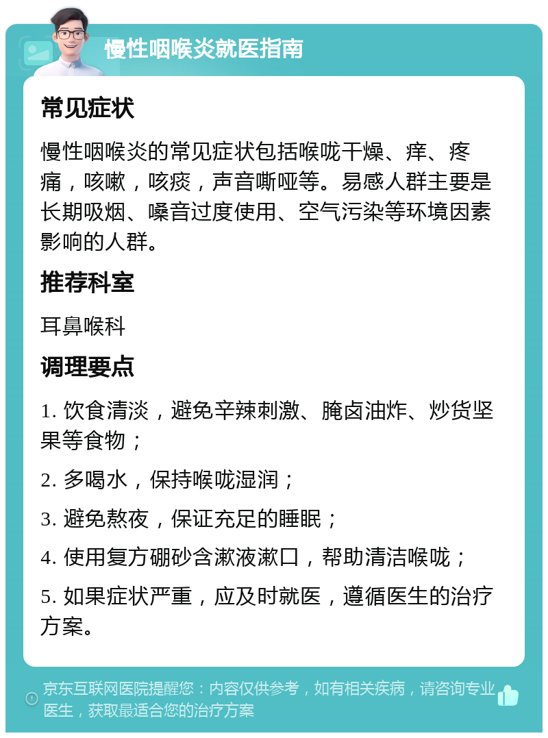 慢性咽喉炎就医指南 常见症状 慢性咽喉炎的常见症状包括喉咙干燥、痒、疼痛，咳嗽，咳痰，声音嘶哑等。易感人群主要是长期吸烟、嗓音过度使用、空气污染等环境因素影响的人群。 推荐科室 耳鼻喉科 调理要点 1. 饮食清淡，避免辛辣刺激、腌卤油炸、炒货坚果等食物； 2. 多喝水，保持喉咙湿润； 3. 避免熬夜，保证充足的睡眠； 4. 使用复方硼砂含漱液漱口，帮助清洁喉咙； 5. 如果症状严重，应及时就医，遵循医生的治疗方案。