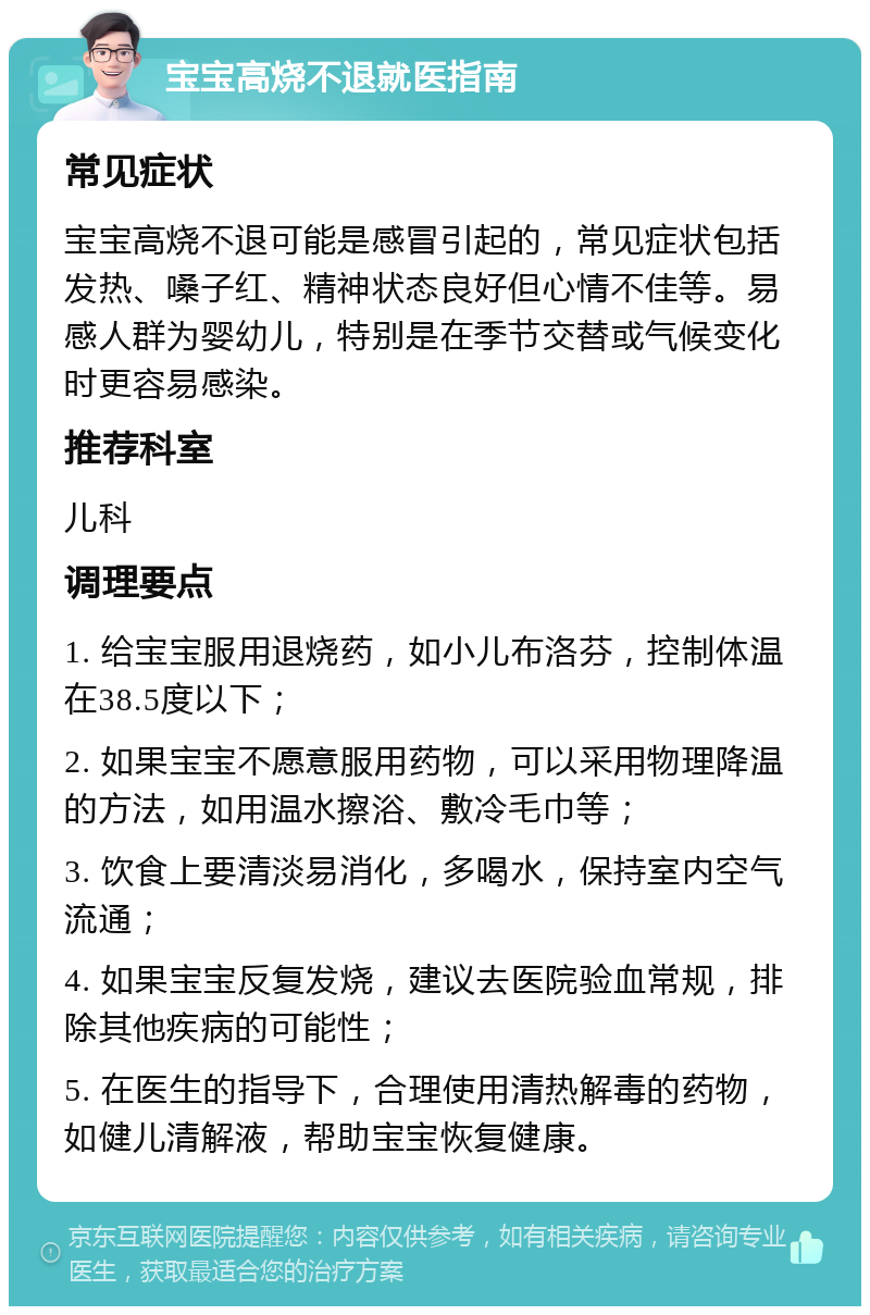 宝宝高烧不退就医指南 常见症状 宝宝高烧不退可能是感冒引起的，常见症状包括发热、嗓子红、精神状态良好但心情不佳等。易感人群为婴幼儿，特别是在季节交替或气候变化时更容易感染。 推荐科室 儿科 调理要点 1. 给宝宝服用退烧药，如小儿布洛芬，控制体温在38.5度以下； 2. 如果宝宝不愿意服用药物，可以采用物理降温的方法，如用温水擦浴、敷冷毛巾等； 3. 饮食上要清淡易消化，多喝水，保持室内空气流通； 4. 如果宝宝反复发烧，建议去医院验血常规，排除其他疾病的可能性； 5. 在医生的指导下，合理使用清热解毒的药物，如健儿清解液，帮助宝宝恢复健康。