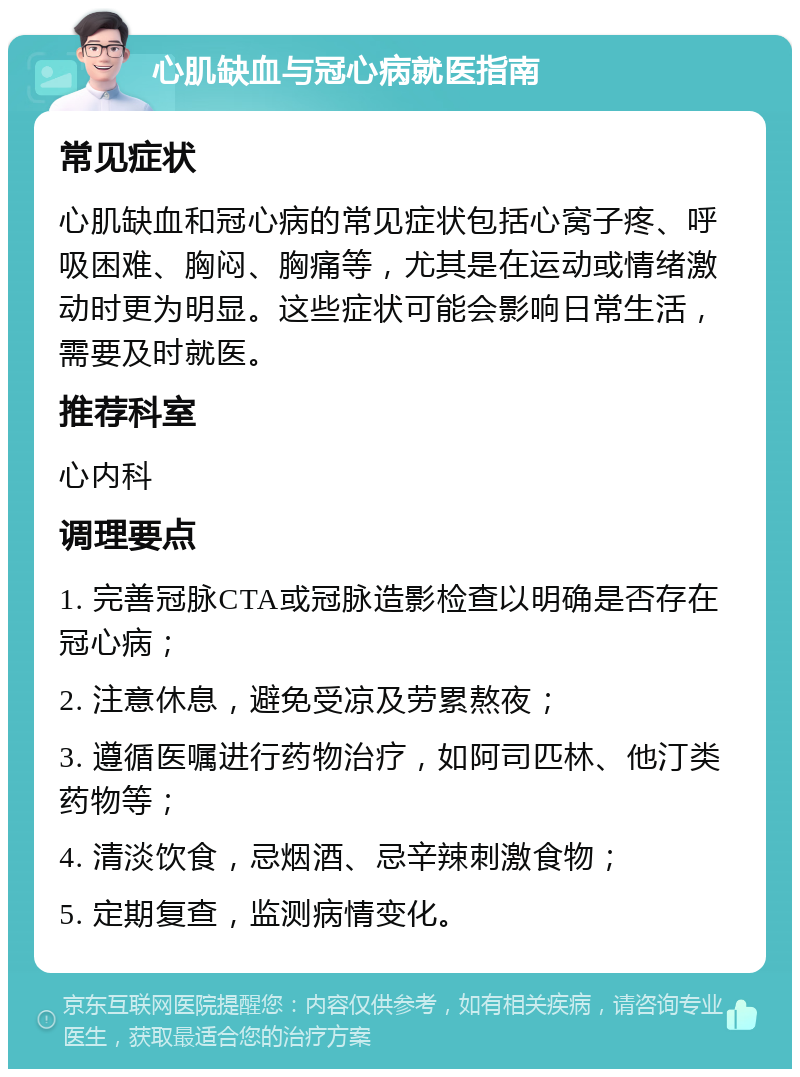 心肌缺血与冠心病就医指南 常见症状 心肌缺血和冠心病的常见症状包括心窝子疼、呼吸困难、胸闷、胸痛等，尤其是在运动或情绪激动时更为明显。这些症状可能会影响日常生活，需要及时就医。 推荐科室 心内科 调理要点 1. 完善冠脉CTA或冠脉造影检查以明确是否存在冠心病； 2. 注意休息，避免受凉及劳累熬夜； 3. 遵循医嘱进行药物治疗，如阿司匹林、他汀类药物等； 4. 清淡饮食，忌烟酒、忌辛辣刺激食物； 5. 定期复查，监测病情变化。