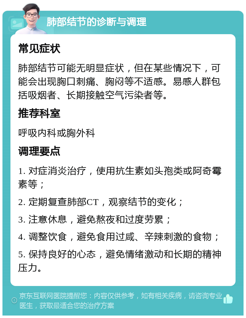 肺部结节的诊断与调理 常见症状 肺部结节可能无明显症状，但在某些情况下，可能会出现胸口刺痛、胸闷等不适感。易感人群包括吸烟者、长期接触空气污染者等。 推荐科室 呼吸内科或胸外科 调理要点 1. 对症消炎治疗，使用抗生素如头孢类或阿奇霉素等； 2. 定期复查肺部CT，观察结节的变化； 3. 注意休息，避免熬夜和过度劳累； 4. 调整饮食，避免食用过咸、辛辣刺激的食物； 5. 保持良好的心态，避免情绪激动和长期的精神压力。