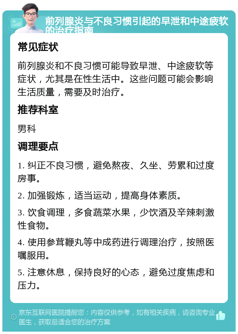 前列腺炎与不良习惯引起的早泄和中途疲软的治疗指南 常见症状 前列腺炎和不良习惯可能导致早泄、中途疲软等症状，尤其是在性生活中。这些问题可能会影响生活质量，需要及时治疗。 推荐科室 男科 调理要点 1. 纠正不良习惯，避免熬夜、久坐、劳累和过度房事。 2. 加强锻炼，适当运动，提高身体素质。 3. 饮食调理，多食蔬菜水果，少饮酒及辛辣刺激性食物。 4. 使用参茸鞭丸等中成药进行调理治疗，按照医嘱服用。 5. 注意休息，保持良好的心态，避免过度焦虑和压力。