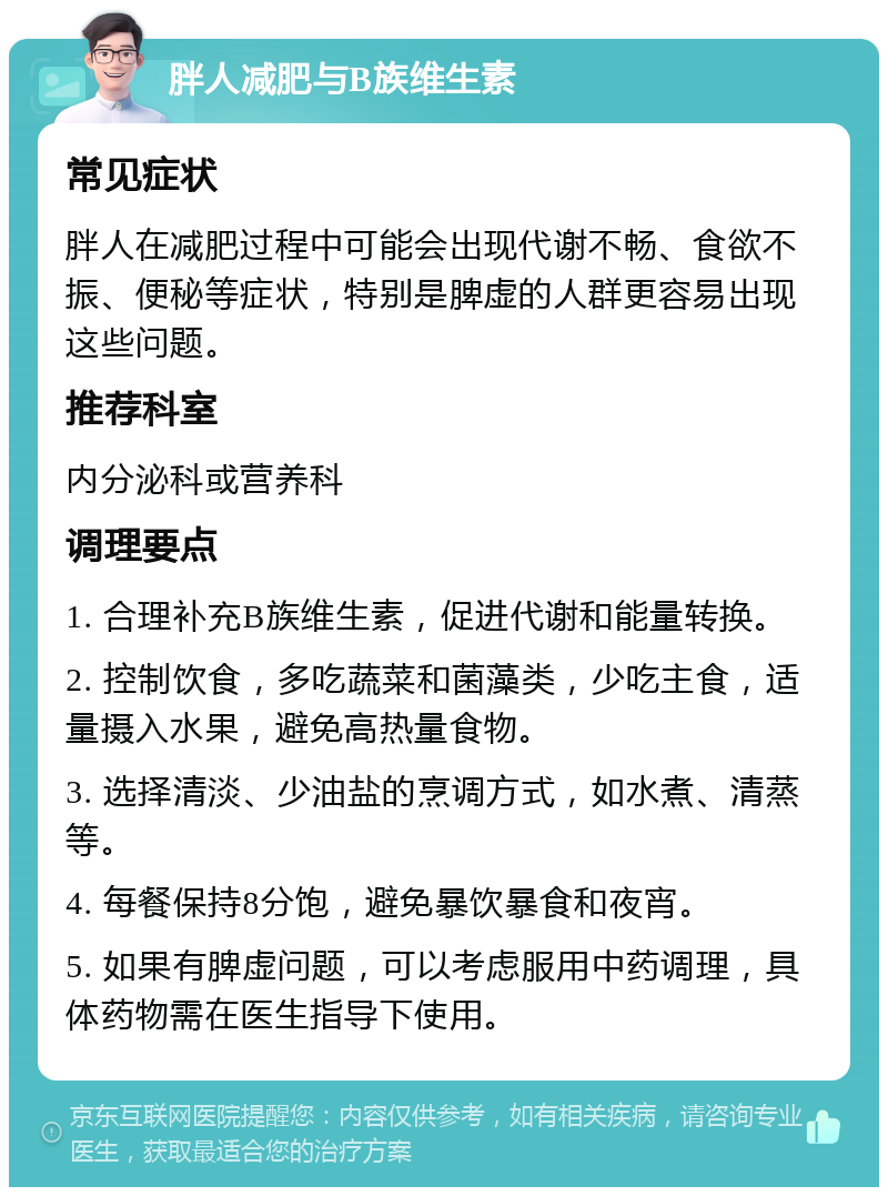 胖人减肥与B族维生素 常见症状 胖人在减肥过程中可能会出现代谢不畅、食欲不振、便秘等症状，特别是脾虚的人群更容易出现这些问题。 推荐科室 内分泌科或营养科 调理要点 1. 合理补充B族维生素，促进代谢和能量转换。 2. 控制饮食，多吃蔬菜和菌藻类，少吃主食，适量摄入水果，避免高热量食物。 3. 选择清淡、少油盐的烹调方式，如水煮、清蒸等。 4. 每餐保持8分饱，避免暴饮暴食和夜宵。 5. 如果有脾虚问题，可以考虑服用中药调理，具体药物需在医生指导下使用。