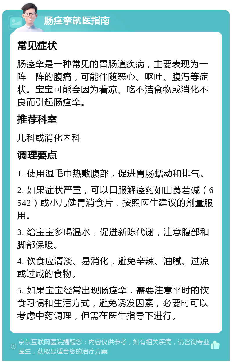 肠痉挛就医指南 常见症状 肠痉挛是一种常见的胃肠道疾病，主要表现为一阵一阵的腹痛，可能伴随恶心、呕吐、腹泻等症状。宝宝可能会因为着凉、吃不洁食物或消化不良而引起肠痉挛。 推荐科室 儿科或消化内科 调理要点 1. 使用温毛巾热敷腹部，促进胃肠蠕动和排气。 2. 如果症状严重，可以口服解痉药如山莨菪碱（6542）或小儿健胃消食片，按照医生建议的剂量服用。 3. 给宝宝多喝温水，促进新陈代谢，注意腹部和脚部保暖。 4. 饮食应清淡、易消化，避免辛辣、油腻、过凉或过咸的食物。 5. 如果宝宝经常出现肠痉挛，需要注意平时的饮食习惯和生活方式，避免诱发因素，必要时可以考虑中药调理，但需在医生指导下进行。