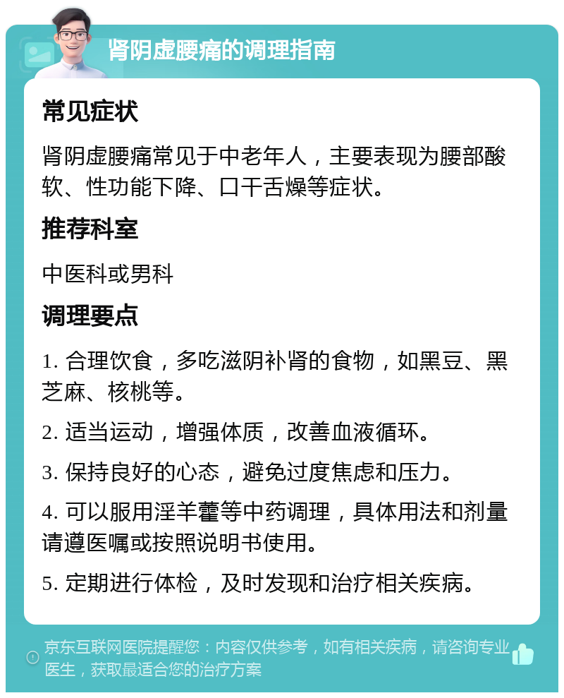 肾阴虚腰痛的调理指南 常见症状 肾阴虚腰痛常见于中老年人，主要表现为腰部酸软、性功能下降、口干舌燥等症状。 推荐科室 中医科或男科 调理要点 1. 合理饮食，多吃滋阴补肾的食物，如黑豆、黑芝麻、核桃等。 2. 适当运动，增强体质，改善血液循环。 3. 保持良好的心态，避免过度焦虑和压力。 4. 可以服用淫羊藿等中药调理，具体用法和剂量请遵医嘱或按照说明书使用。 5. 定期进行体检，及时发现和治疗相关疾病。