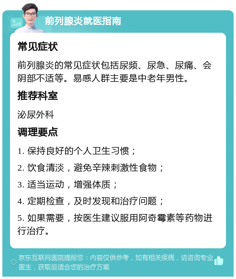 前列腺炎就医指南 常见症状 前列腺炎的常见症状包括尿频、尿急、尿痛、会阴部不适等。易感人群主要是中老年男性。 推荐科室 泌尿外科 调理要点 1. 保持良好的个人卫生习惯； 2. 饮食清淡，避免辛辣刺激性食物； 3. 适当运动，增强体质； 4. 定期检查，及时发现和治疗问题； 5. 如果需要，按医生建议服用阿奇霉素等药物进行治疗。