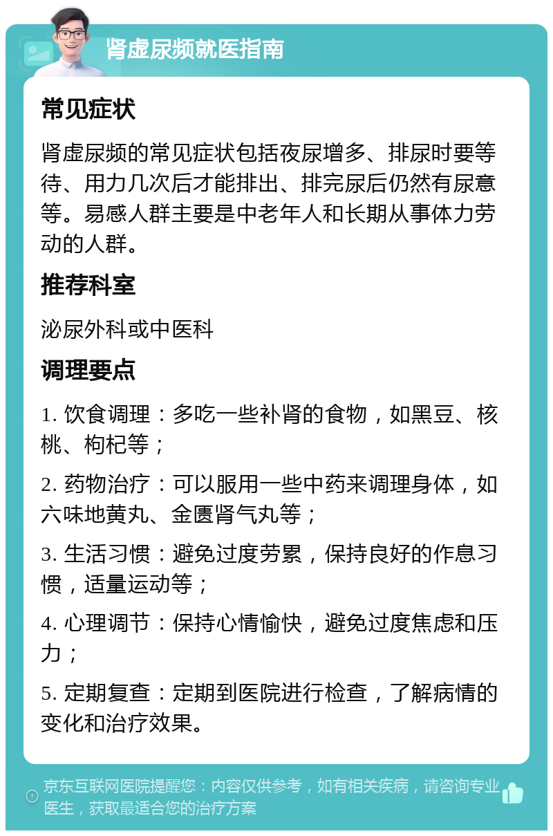 肾虚尿频就医指南 常见症状 肾虚尿频的常见症状包括夜尿增多、排尿时要等待、用力几次后才能排出、排完尿后仍然有尿意等。易感人群主要是中老年人和长期从事体力劳动的人群。 推荐科室 泌尿外科或中医科 调理要点 1. 饮食调理：多吃一些补肾的食物，如黑豆、核桃、枸杞等； 2. 药物治疗：可以服用一些中药来调理身体，如六味地黄丸、金匮肾气丸等； 3. 生活习惯：避免过度劳累，保持良好的作息习惯，适量运动等； 4. 心理调节：保持心情愉快，避免过度焦虑和压力； 5. 定期复查：定期到医院进行检查，了解病情的变化和治疗效果。