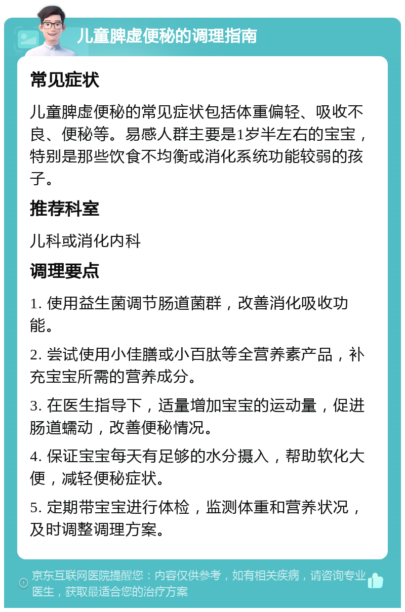 儿童脾虚便秘的调理指南 常见症状 儿童脾虚便秘的常见症状包括体重偏轻、吸收不良、便秘等。易感人群主要是1岁半左右的宝宝，特别是那些饮食不均衡或消化系统功能较弱的孩子。 推荐科室 儿科或消化内科 调理要点 1. 使用益生菌调节肠道菌群，改善消化吸收功能。 2. 尝试使用小佳膳或小百肽等全营养素产品，补充宝宝所需的营养成分。 3. 在医生指导下，适量增加宝宝的运动量，促进肠道蠕动，改善便秘情况。 4. 保证宝宝每天有足够的水分摄入，帮助软化大便，减轻便秘症状。 5. 定期带宝宝进行体检，监测体重和营养状况，及时调整调理方案。